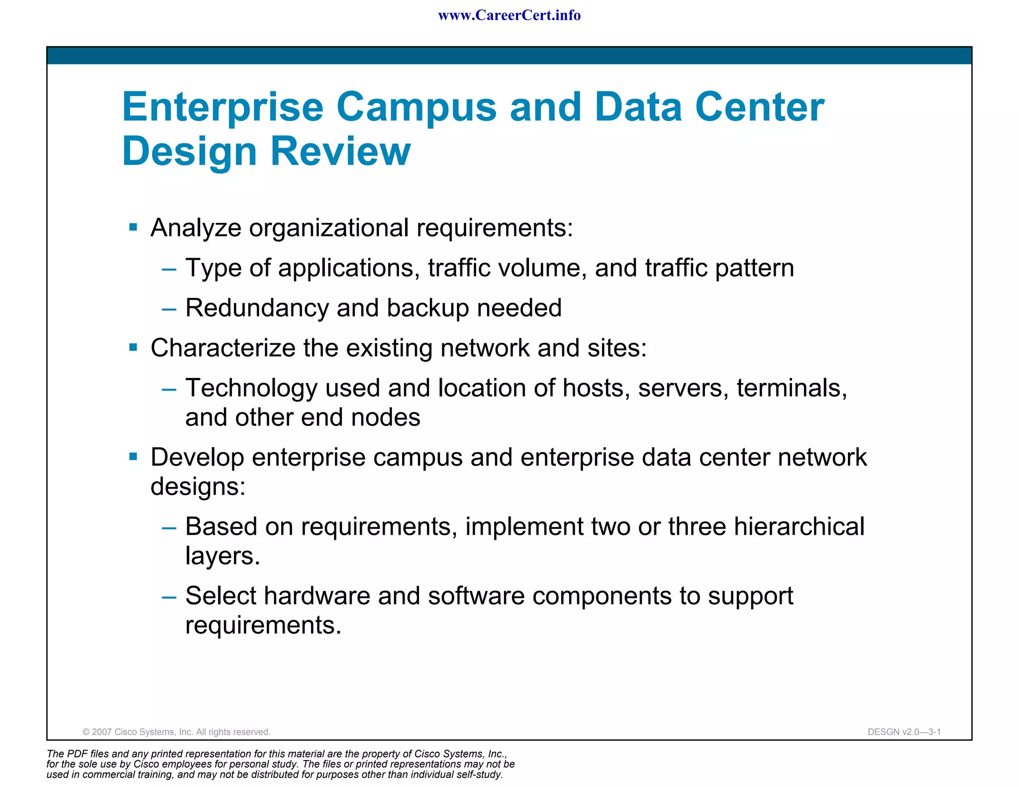 www.CareerCert.info




                 Enterprise Campus and Data Center
                 Design Review
                        Analyze organizational requirements:
                           – Type of applications, traffic volume, and traffic pattern
                           – Redundancy and backup needed
                        Characterize the existing network and sites:
                           – Technology used and location of hosts, servers, terminals,
                             and other end nodes
                        Develop enterprise campus and enterprise data center network
                        designs:
                           – Based on requirements, implement two or three hierarchical
                             layers.
                           – Select hardware and software components to support
                             requirements.


        © 2007 Cisco Systems, Inc. All rights reserved.                                                     DESGN v2.0—3-1

The PDF files and any printed representation for this material are the property of Cisco Systems, Inc.,
for the sole use by Cisco employees for personal study. The files or printed representations may not be
used in commercial training, and may not be distributed for purposes other than individual self-study.
 