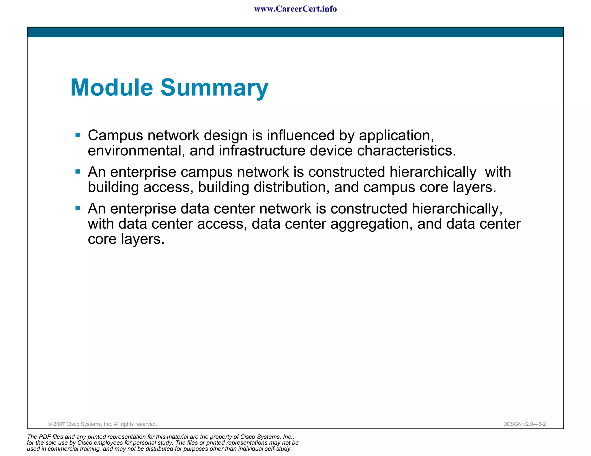 www.CareerCert.info




                 Module Summary
                         Campus network design is influenced by application,
                         environmental, and infrastructure device characteristics.
                         An enterprise campus network is constructed hierarchically with
                         building access, building distribution, and campus core layers.
                         An enterprise data center network is constructed hierarchically,
                         with data center access, data center aggregation, and data center
                         core layers.




        © 2007 Cisco Systems, Inc. All rights reserved.                                                     DESGN v2.0—3-2

The PDF files and any printed representation for this material are the property of Cisco Systems, Inc.,
for the sole use by Cisco employees for personal study. The files or printed representations may not be
used in commercial training, and may not be distributed for purposes other than individual self-study.
 