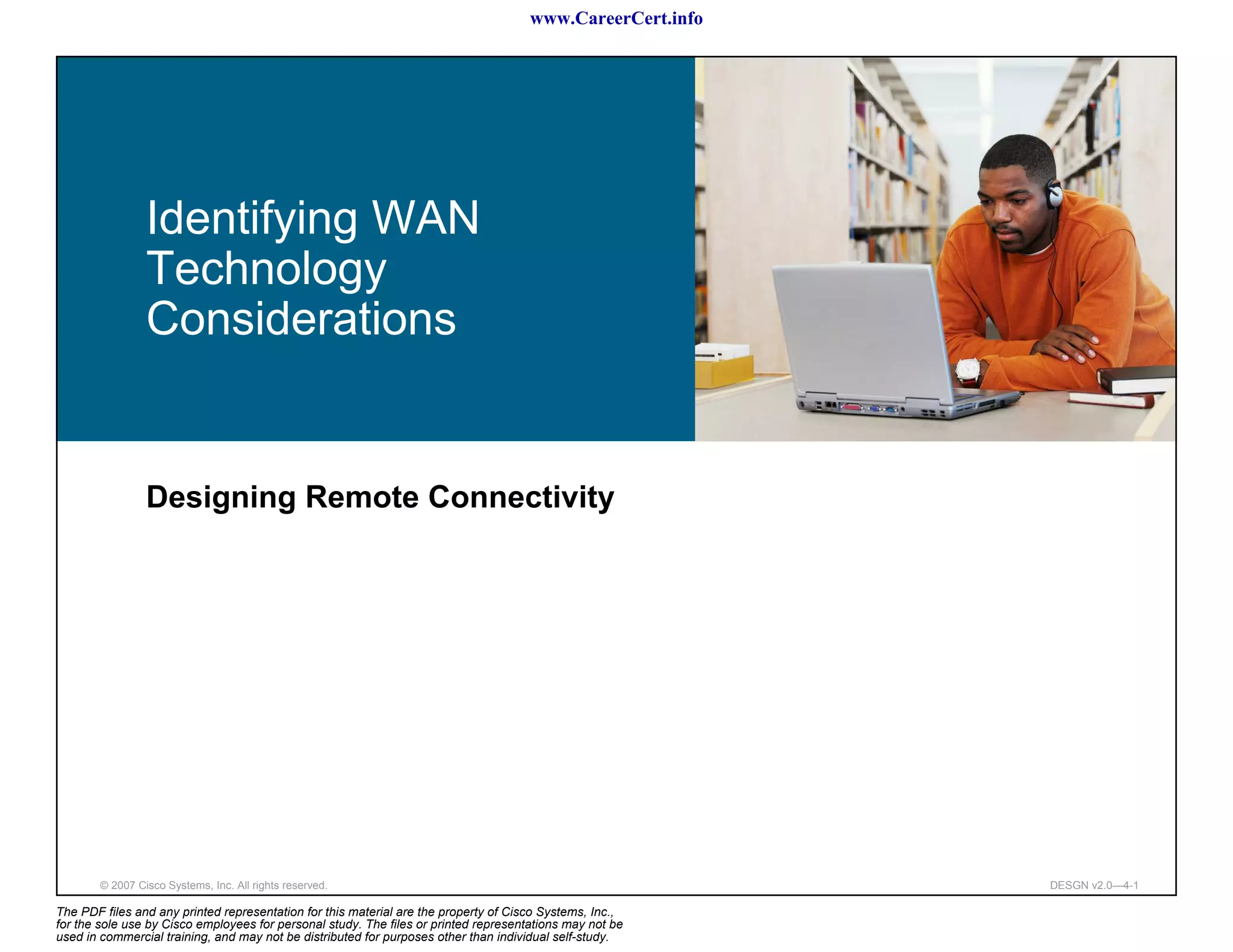 www.CareerCert.info




                 Identifying WAN
                 Technology
                 Considerations


                 Designing Remote Connectivity




        © 2007 Cisco Systems, Inc. All rights reserved.                                                     DESGN v2.0—4-1

The PDF files and any printed representation for this material are the property of Cisco Systems, Inc.,
for the sole use by Cisco employees for personal study. The files or printed representations may not be
used in commercial training, and may not be distributed for purposes other than individual self-study.
 