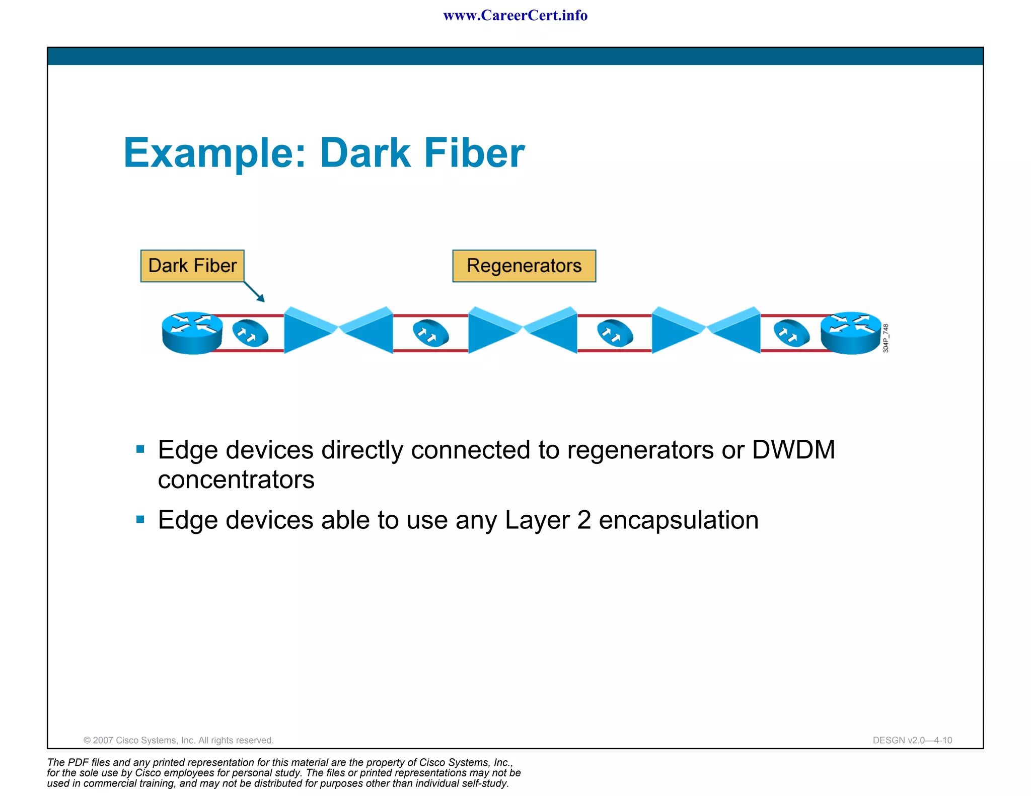 www.CareerCert.info




                 Example: Dark Fiber




                          Edge devices directly connected to regenerators or DWDM
                          concentrators
                          Edge devices able to use any Layer 2 encapsulation




        © 2007 Cisco Systems, Inc. All rights reserved.                                                     DESGN v2.0—4-10

The PDF files and any printed representation for this material are the property of Cisco Systems, Inc.,
for the sole use by Cisco employees for personal study. The files or printed representations may not be
used in commercial training, and may not be distributed for purposes other than individual self-study.
 