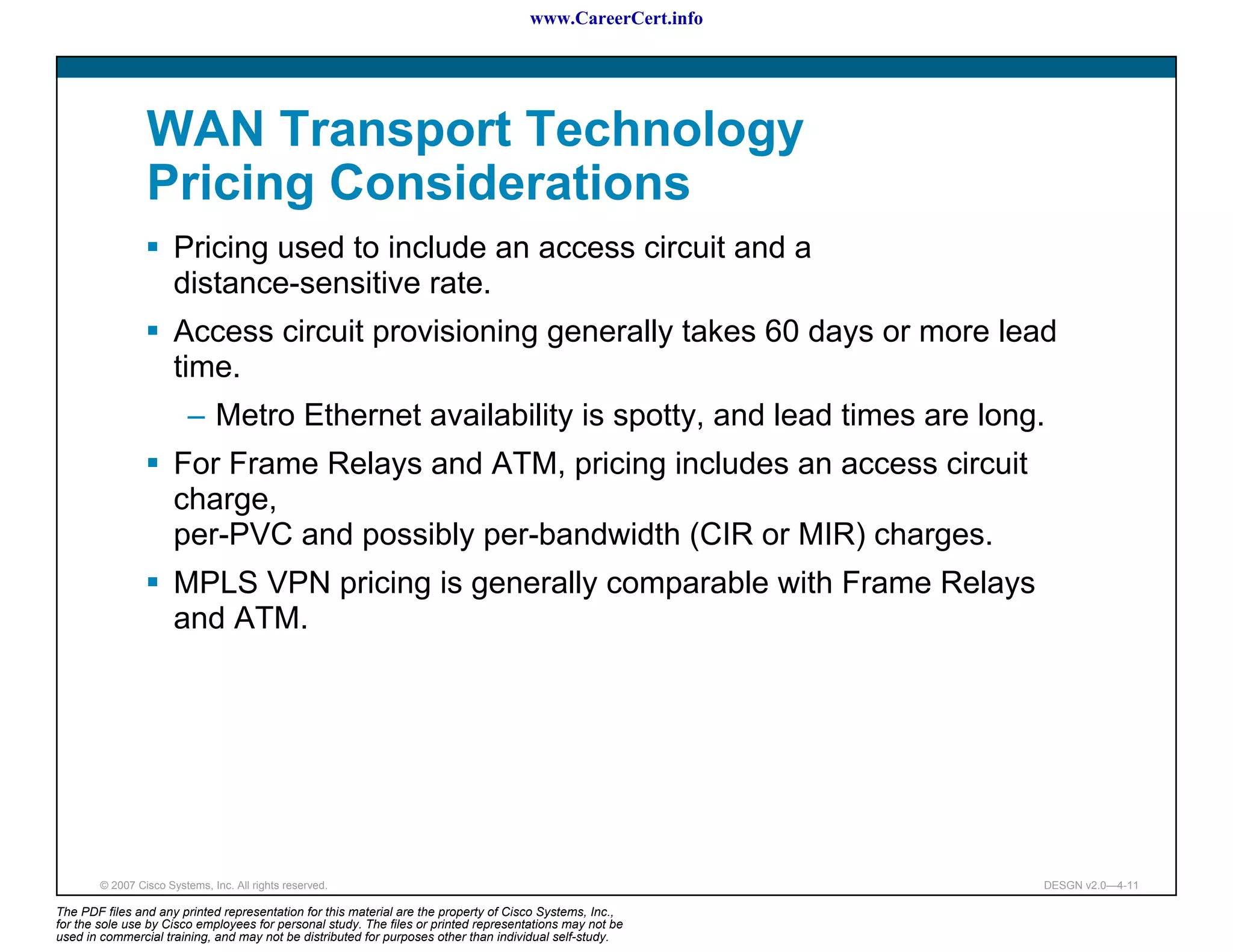 www.CareerCert.info




                 WAN Transport Technology
                 Pricing Considerations
                       Pricing used to include an access circuit and a
                       distance-sensitive rate.
                       Access circuit provisioning generally takes 60 days or more lead
                       time.
                          – Metro Ethernet availability is spotty, and lead times are long.
                       For Frame Relays and ATM, pricing includes an access circuit
                       charge,
                       per-PVC and possibly per-bandwidth (CIR or MIR) charges.
                       MPLS VPN pricing is generally comparable with Frame Relays
                       and ATM.




        © 2007 Cisco Systems, Inc. All rights reserved.                                                     DESGN v2.0—4-11

The PDF files and any printed representation for this material are the property of Cisco Systems, Inc.,
for the sole use by Cisco employees for personal study. The files or printed representations may not be
used in commercial training, and may not be distributed for purposes other than individual self-study.
 