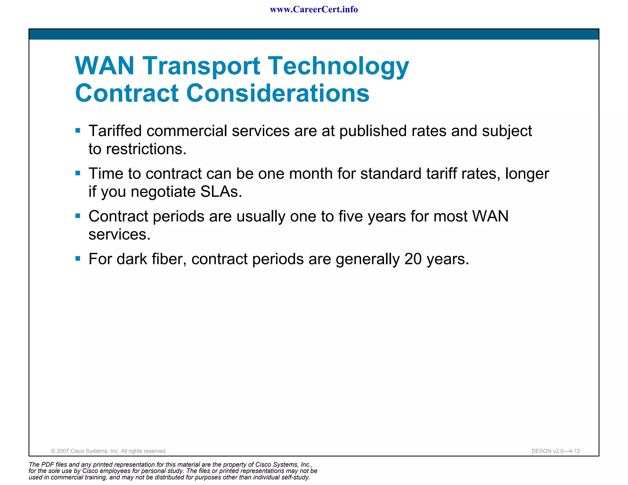 www.CareerCert.info




                 WAN Transport Technology
                 Contract Considerations
                       Tariffed commercial services are at published rates and subject
                       to restrictions.
                       Time to contract can be one month for standard tariff rates, longer
                       if you negotiate SLAs.
                       Contract periods are usually one to five years for most WAN
                       services.
                       For dark fiber, contract periods are generally 20 years.




        © 2007 Cisco Systems, Inc. All rights reserved.                                                     DESGN v2.0—4-12

The PDF files and any printed representation for this material are the property of Cisco Systems, Inc.,
for the sole use by Cisco employees for personal study. The files or printed representations may not be
used in commercial training, and may not be distributed for purposes other than individual self-study.
 