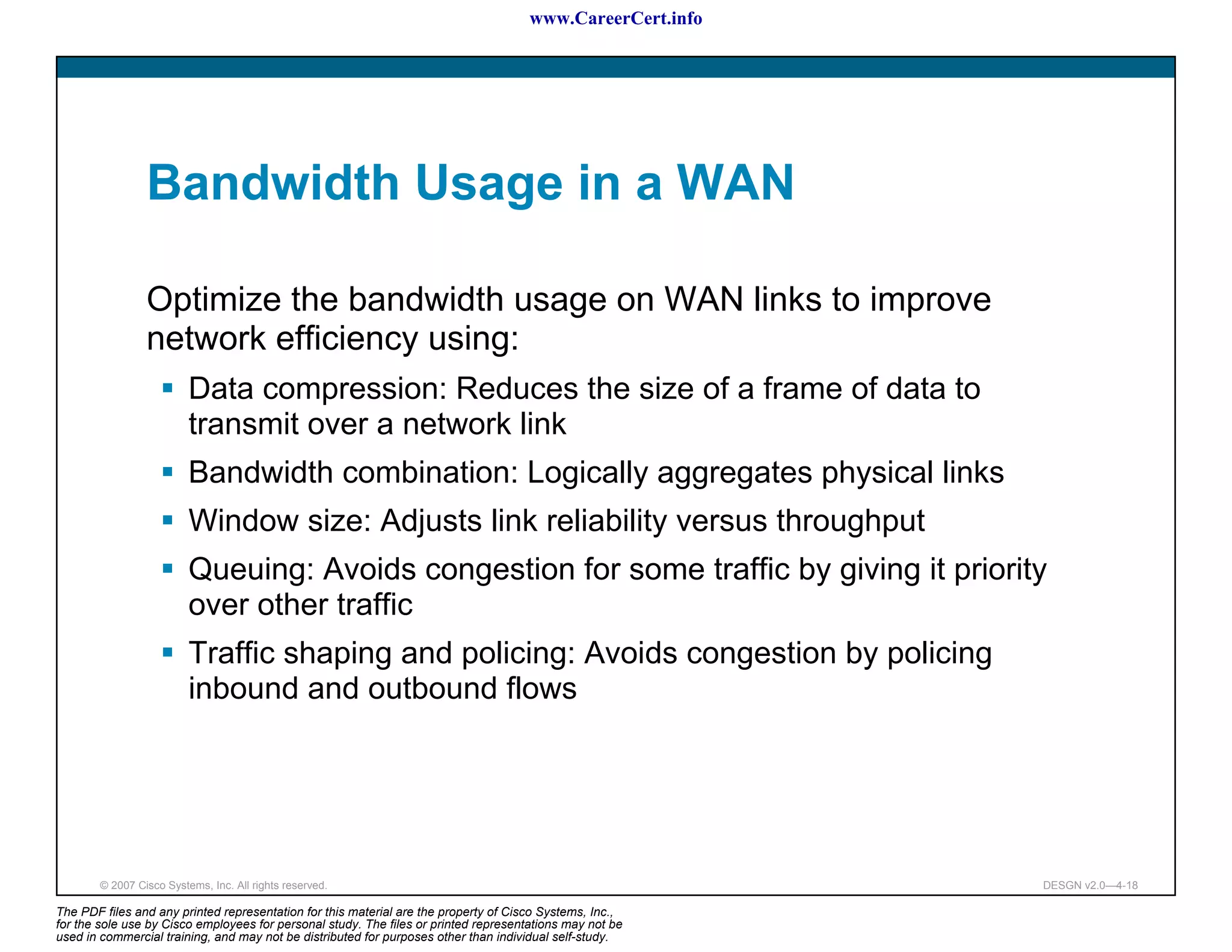 www.CareerCert.info




                 Bandwidth Usage in a WAN

                 Optimize the bandwidth usage on WAN links to improve
                 network efficiency using:
                          Data compression: Reduces the size of a frame of data to
                          transmit over a network link
                          Bandwidth combination: Logically aggregates physical links
                          Window size: Adjusts link reliability versus throughput
                          Queuing: Avoids congestion for some traffic by giving it priority
                          over other traffic
                          Traffic shaping and policing: Avoids congestion by policing
                          inbound and outbound flows




        © 2007 Cisco Systems, Inc. All rights reserved.                                                     DESGN v2.0—4-18

The PDF files and any printed representation for this material are the property of Cisco Systems, Inc.,
for the sole use by Cisco employees for personal study. The files or printed representations may not be
used in commercial training, and may not be distributed for purposes other than individual self-study.
 