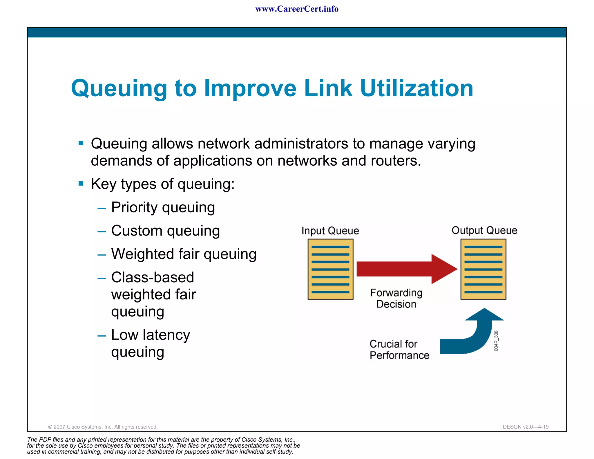 www.CareerCert.info




                 Queuing to Improve Link Utilization

                          Queuing allows network administrators to manage varying
                          demands of applications on networks and routers.
                          Key types of queuing:
                             – Priority queuing
                             – Custom queuing
                             – Weighted fair queuing
                             – Class-based
                               weighted fair
                               queuing
                             – Low latency
                               queuing



        © 2007 Cisco Systems, Inc. All rights reserved.                                                     DESGN v2.0—4-19

The PDF files and any printed representation for this material are the property of Cisco Systems, Inc.,
for the sole use by Cisco employees for personal study. The files or printed representations may not be
used in commercial training, and may not be distributed for purposes other than individual self-study.
 