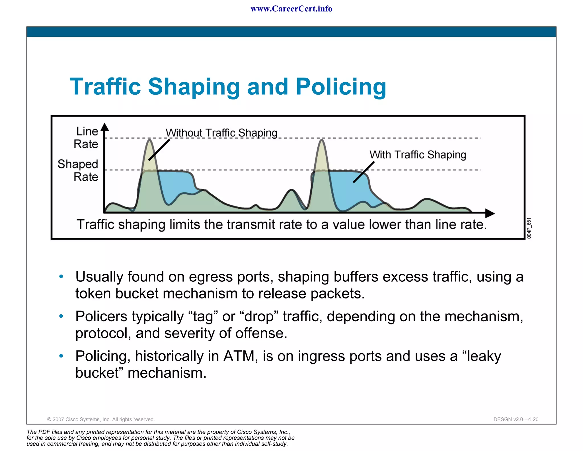 www.CareerCert.info




                 Traffic Shaping and Policing




            • Usually found on egress ports, shaping buffers excess traffic, using a
              token bucket mechanism to release packets.
            • Policers typically “tag” or “drop” traffic, depending on the mechanism,
              protocol, and severity of offense.
            • Policing, historically in ATM, is on ingress ports and uses a “leaky
              bucket” mechanism.

        © 2007 Cisco Systems, Inc. All rights reserved.                                                     DESGN v2.0—4-20

The PDF files and any printed representation for this material are the property of Cisco Systems, Inc.,
for the sole use by Cisco employees for personal study. The files or printed representations may not be
used in commercial training, and may not be distributed for purposes other than individual self-study.
 