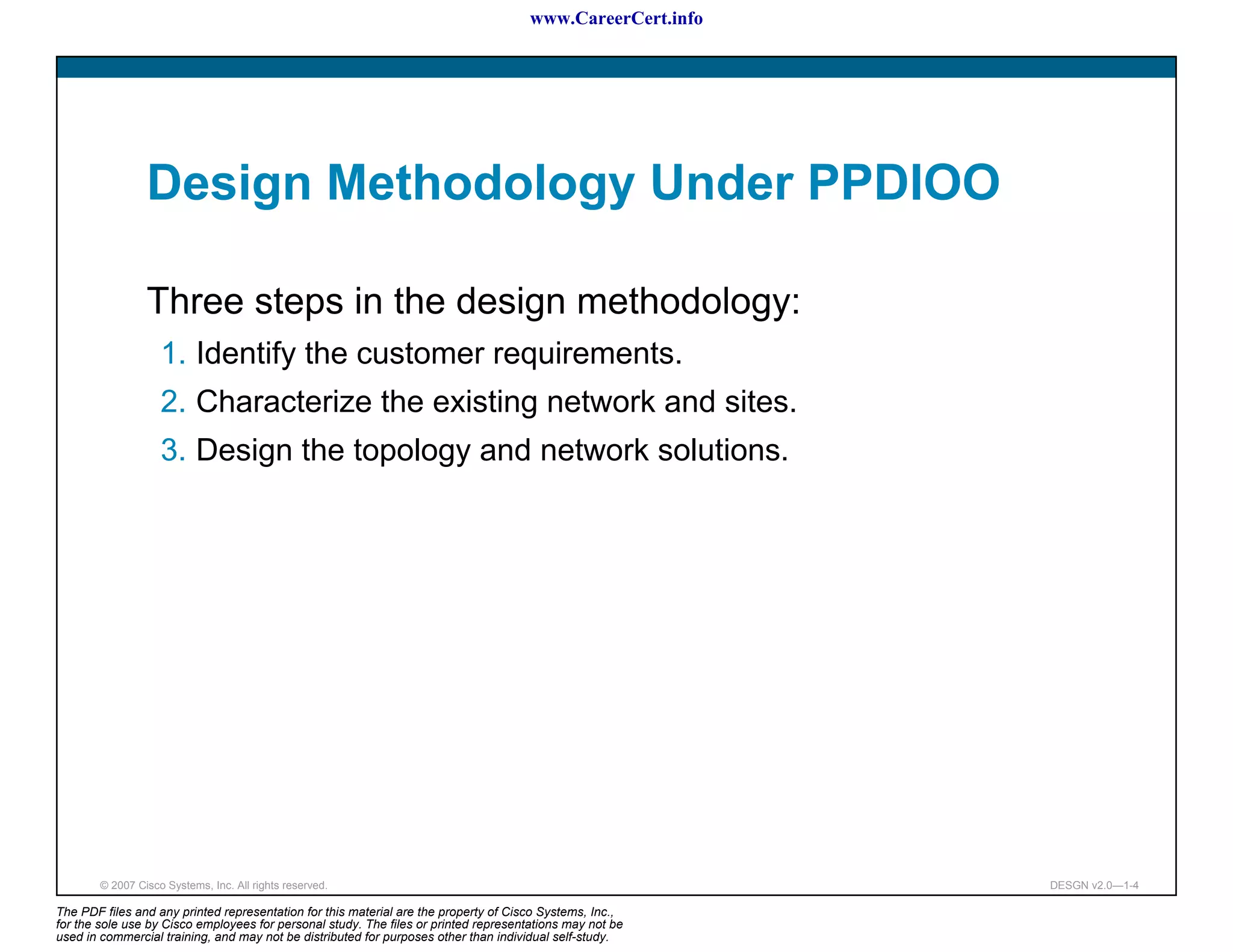 www.CareerCert.info




                 Design Methodology Under PPDIOO

                 Three steps in the design methodology:
                    1. Identify the customer requirements.
                    2. Characterize the existing network and sites.
                    3. Design the topology and network solutions.




        © 2007 Cisco Systems, Inc. All rights reserved.                                                     DESGN v2.0—1-4

The PDF files and any printed representation for this material are the property of Cisco Systems, Inc.,
for the sole use by Cisco employees for personal study. The files or printed representations may not be
used in commercial training, and may not be distributed for purposes other than individual self-study.
 