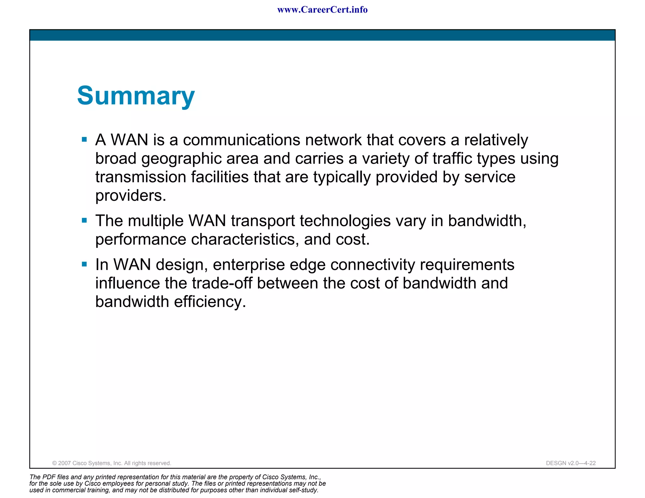 www.CareerCert.info




                 Summary
                        A WAN is a communications network that covers a relatively
                        broad geographic area and carries a variety of traffic types using
                        transmission facilities that are typically provided by service
                        providers.
                        The multiple WAN transport technologies vary in bandwidth,
                        performance characteristics, and cost.
                        In WAN design, enterprise edge connectivity requirements
                        influence the trade-off between the cost of bandwidth and
                        bandwidth efficiency.




        © 2007 Cisco Systems, Inc. All rights reserved.                                                     DESGN v2.0—4-22

The PDF files and any printed representation for this material are the property of Cisco Systems, Inc.,
for the sole use by Cisco employees for personal study. The files or printed representations may not be
used in commercial training, and may not be distributed for purposes other than individual self-study.
 