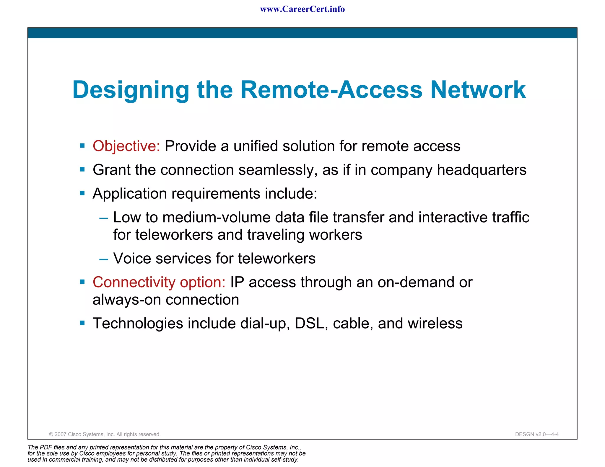 www.CareerCert.info




                 Designing the Remote-Access Network

                          Objective: Provide a unified solution for remote access
                          Grant the connection seamlessly, as if in company headquarters
                          Application requirements include:
                             – Low to medium-volume data file transfer and interactive traffic
                               for teleworkers and traveling workers
                             – Voice services for teleworkers
                          Connectivity option: IP access through an on-demand or
                          always-on connection
                          Technologies include dial-up, DSL, cable, and wireless




        © 2007 Cisco Systems, Inc. All rights reserved.                                                     DESGN v2.0—4-4

The PDF files and any printed representation for this material are the property of Cisco Systems, Inc.,
for the sole use by Cisco employees for personal study. The files or printed representations may not be
used in commercial training, and may not be distributed for purposes other than individual self-study.
 