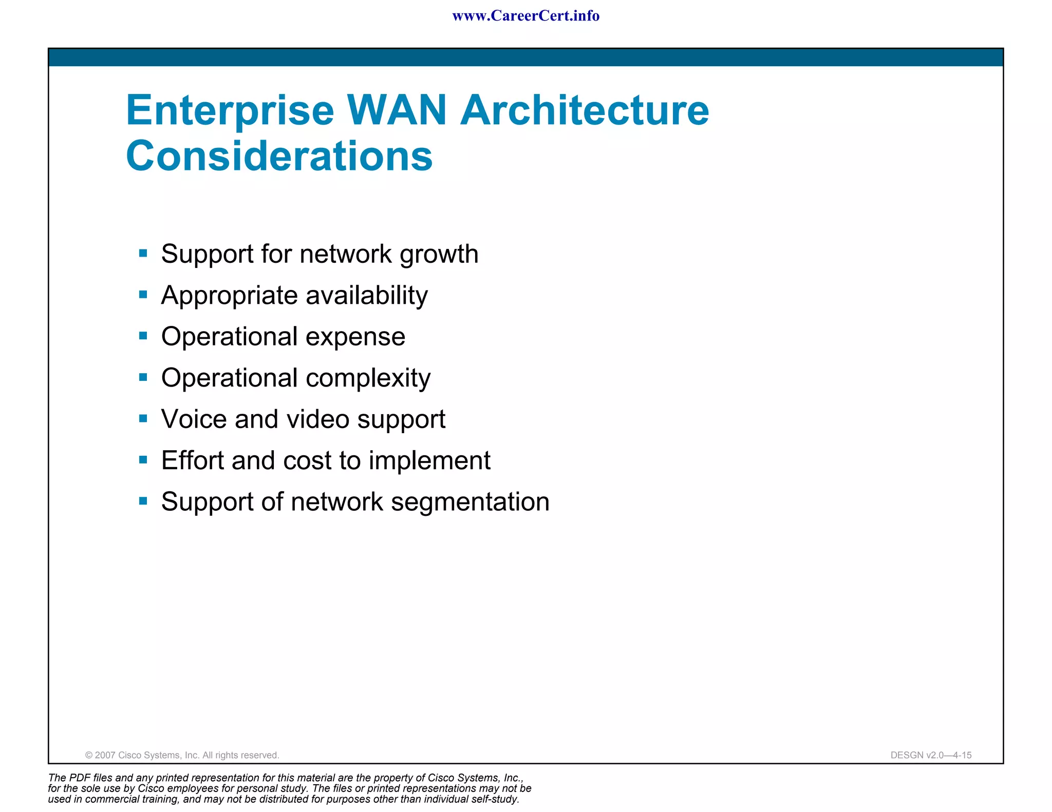 www.CareerCert.info




                 Enterprise WAN Architecture
                 Considerations

                          Support for network growth
                          Appropriate availability
                          Operational expense
                          Operational complexity
                          Voice and video support
                          Effort and cost to implement
                          Support of network segmentation




        © 2007 Cisco Systems, Inc. All rights reserved.                                                     DESGN v2.0—4-15

The PDF files and any printed representation for this material are the property of Cisco Systems, Inc.,
for the sole use by Cisco employees for personal study. The files or printed representations may not be
used in commercial training, and may not be distributed for purposes other than individual self-study.
 