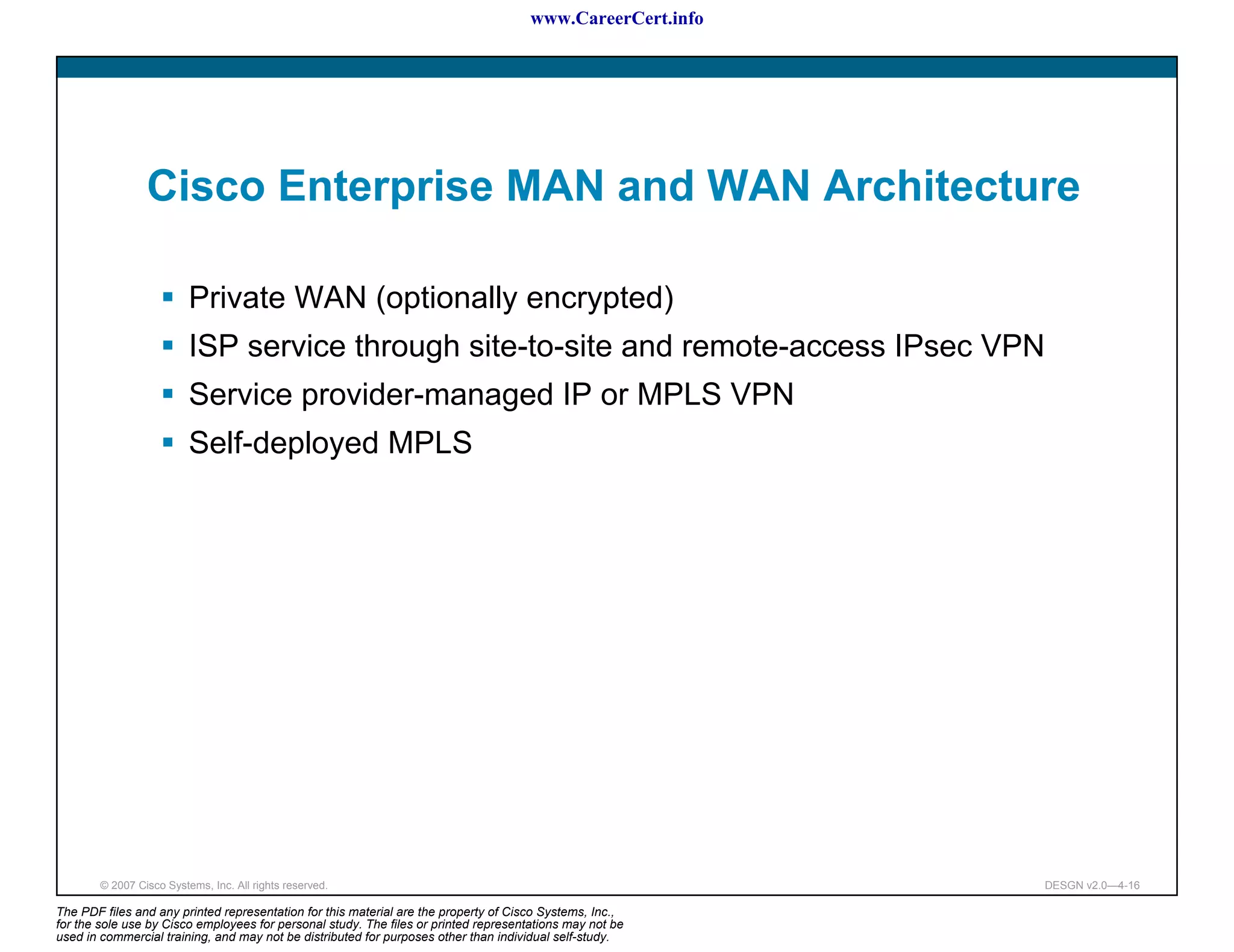 www.CareerCert.info




                 Cisco Enterprise MAN and WAN Architecture

                          Private WAN (optionally encrypted)
                          ISP service through site-to-site and remote-access IPsec VPN
                          Service provider-managed IP or MPLS VPN
                          Self-deployed MPLS




        © 2007 Cisco Systems, Inc. All rights reserved.                                                     DESGN v2.0—4-16

The PDF files and any printed representation for this material are the property of Cisco Systems, Inc.,
for the sole use by Cisco employees for personal study. The files or printed representations may not be
used in commercial training, and may not be distributed for purposes other than individual self-study.
 
