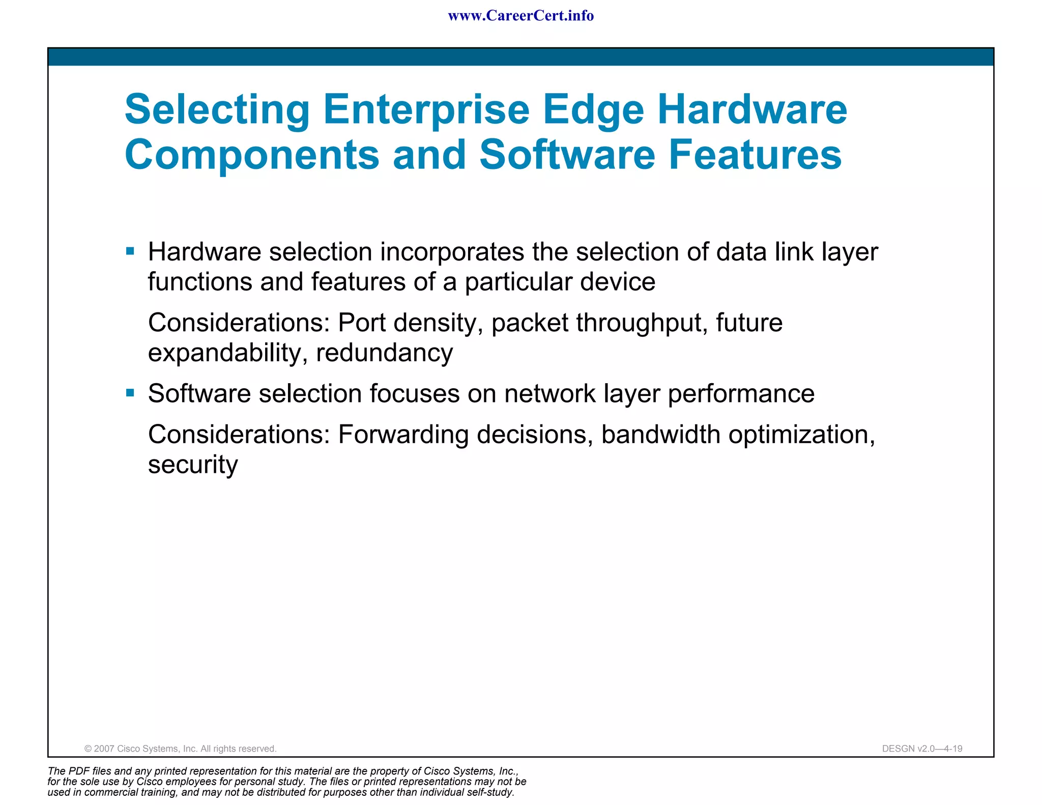www.CareerCert.info




                 Selecting Enterprise Edge Hardware
                 Components and Software Features

                       Hardware selection incorporates the selection of data link layer
                       functions and features of a particular device
                       Considerations: Port density, packet throughput, future
                       expandability, redundancy
                       Software selection focuses on network layer performance
                       Considerations: Forwarding decisions, bandwidth optimization,
                       security




        © 2007 Cisco Systems, Inc. All rights reserved.                                                     DESGN v2.0—4-19

The PDF files and any printed representation for this material are the property of Cisco Systems, Inc.,
for the sole use by Cisco employees for personal study. The files or printed representations may not be
used in commercial training, and may not be distributed for purposes other than individual self-study.
 