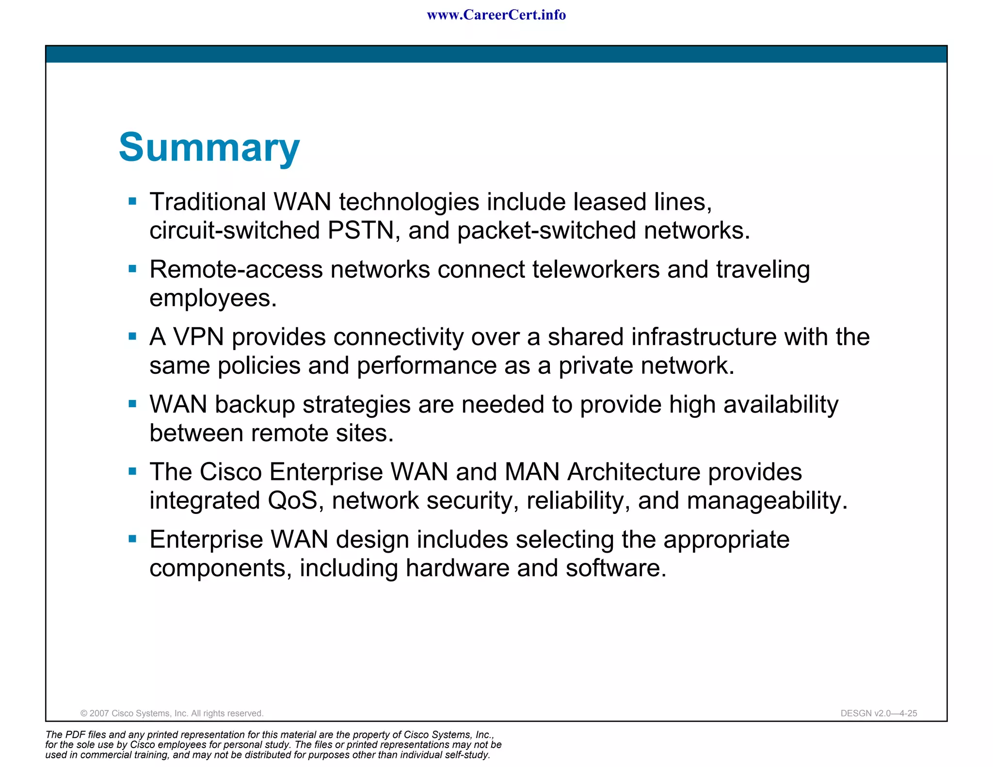 www.CareerCert.info




                 Summary
                         Traditional WAN technologies include leased lines,
                         circuit-switched PSTN, and packet-switched networks.
                         Remote-access networks connect teleworkers and traveling
                         employees.
                         A VPN provides connectivity over a shared infrastructure with the
                         same policies and performance as a private network.
                         WAN backup strategies are needed to provide high availability
                         between remote sites.
                         The Cisco Enterprise WAN and MAN Architecture provides
                         integrated QoS, network security, reliability, and manageability.
                         Enterprise WAN design includes selecting the appropriate
                         components, including hardware and software.




        © 2007 Cisco Systems, Inc. All rights reserved.                                                     DESGN v2.0—4-25

The PDF files and any printed representation for this material are the property of Cisco Systems, Inc.,
for the sole use by Cisco employees for personal study. The files or printed representations may not be
used in commercial training, and may not be distributed for purposes other than individual self-study.
 