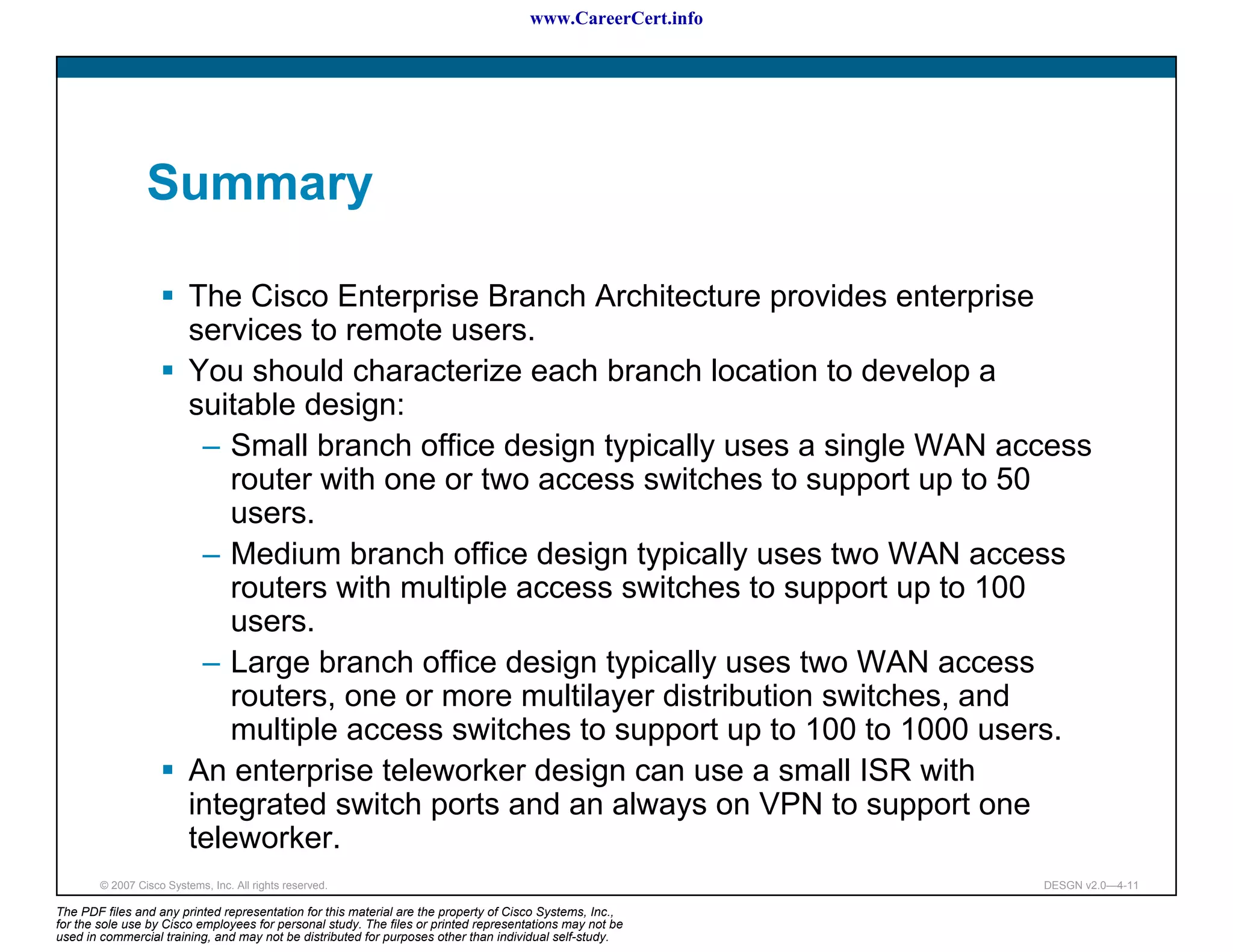 www.CareerCert.info




                 Summary

                          The Cisco Enterprise Branch Architecture provides enterprise
                          services to remote users.
                          You should characterize each branch location to develop a
                          suitable design:
                           – Small branch office design typically uses a single WAN access
                              router with one or two access switches to support up to 50
                              users.
                           – Medium branch office design typically uses two WAN access
                              routers with multiple access switches to support up to 100
                              users.
                           – Large branch office design typically uses two WAN access
                              routers, one or more multilayer distribution switches, and
                              multiple access switches to support up to 100 to 1000 users.
                          An enterprise teleworker design can use a small ISR with
                          integrated switch ports and an always on VPN to support one
                          teleworker.
        © 2007 Cisco Systems, Inc. All rights reserved.                                                     DESGN v2.0—4-11

The PDF files and any printed representation for this material are the property of Cisco Systems, Inc.,
for the sole use by Cisco employees for personal study. The files or printed representations may not be
used in commercial training, and may not be distributed for purposes other than individual self-study.
 