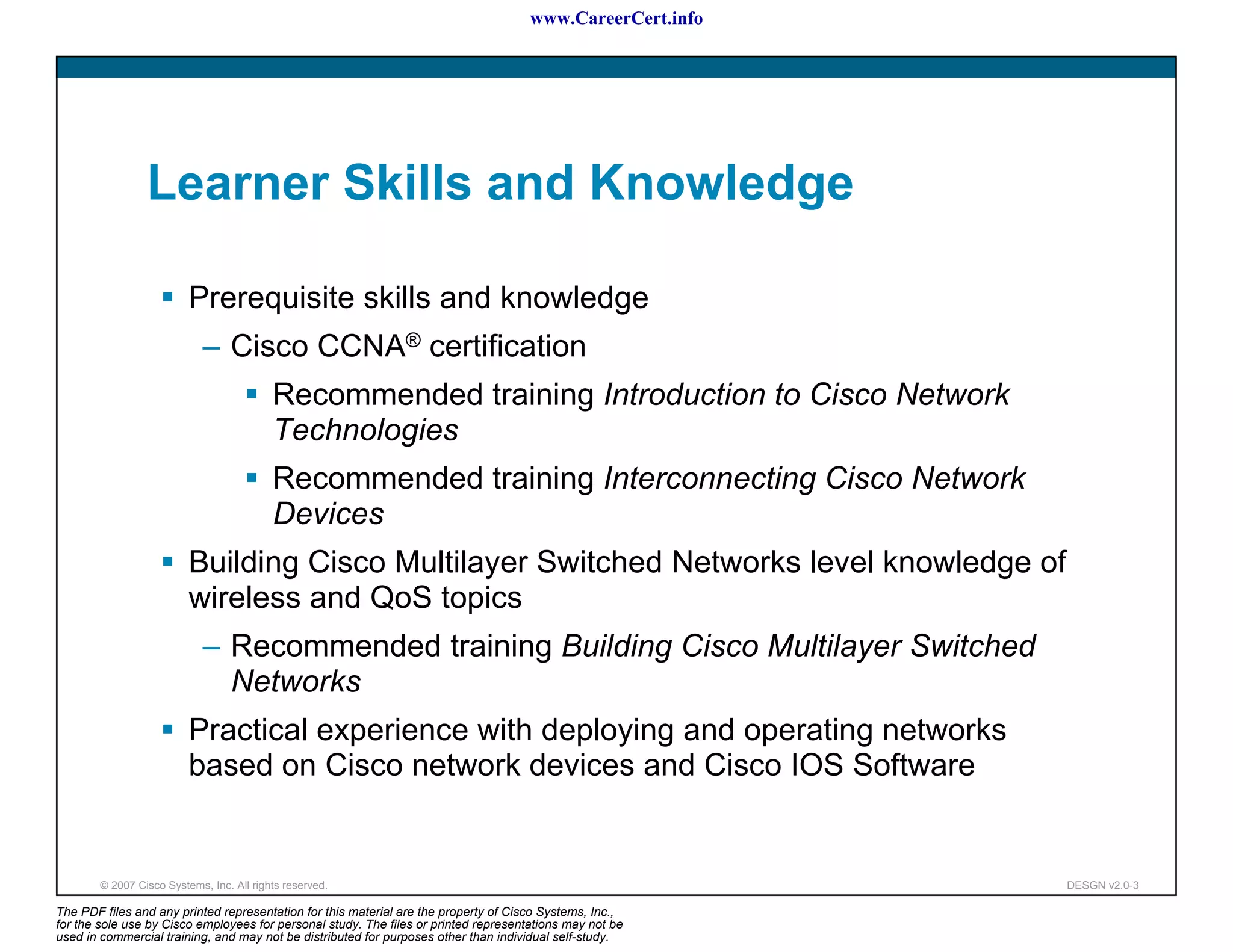 www.CareerCert.info




                 Learner Skills and Knowledge

                          Prerequisite skills and knowledge
                             – Cisco CCNA® certification
                                           Recommended training Introduction to Cisco Network
                                           Technologies
                                           Recommended training Interconnecting Cisco Network
                                           Devices
                          Building Cisco Multilayer Switched Networks level knowledge of
                          wireless and QoS topics
                             – Recommended training Building Cisco Multilayer Switched
                               Networks
                          Practical experience with deploying and operating networks
                          based on Cisco network devices and Cisco IOS Software


        © 2007 Cisco Systems, Inc. All rights reserved.                                                     DESGN v2.0-3

The PDF files and any printed representation for this material are the property of Cisco Systems, Inc.,
for the sole use by Cisco employees for personal study. The files or printed representations may not be
used in commercial training, and may not be distributed for purposes other than individual self-study.
 