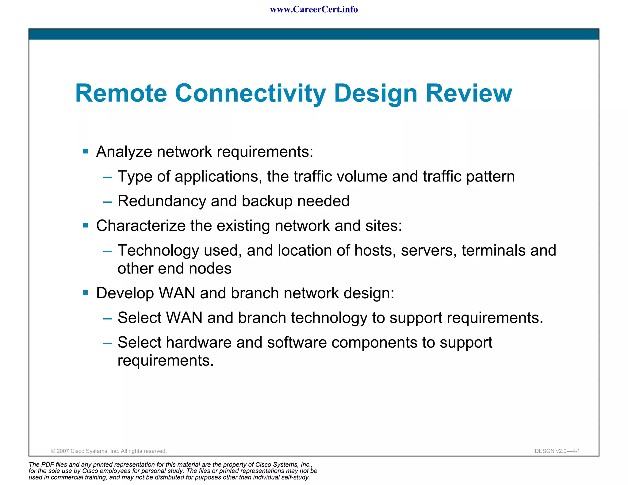 www.CareerCert.info




                 Remote Connectivity Design Review

                          Analyze network requirements:
                             – Type of applications, the traffic volume and traffic pattern
                             – Redundancy and backup needed
                          Characterize the existing network and sites:
                             – Technology used, and location of hosts, servers, terminals and
                               other end nodes
                          Develop WAN and branch network design:
                             – Select WAN and branch technology to support requirements.
                             – Select hardware and software components to support
                               requirements.




        © 2007 Cisco Systems, Inc. All rights reserved.                                                     DESGN v2.0—4-1

The PDF files and any printed representation for this material are the property of Cisco Systems, Inc.,
for the sole use by Cisco employees for personal study. The files or printed representations may not be
used in commercial training, and may not be distributed for purposes other than individual self-study.
 