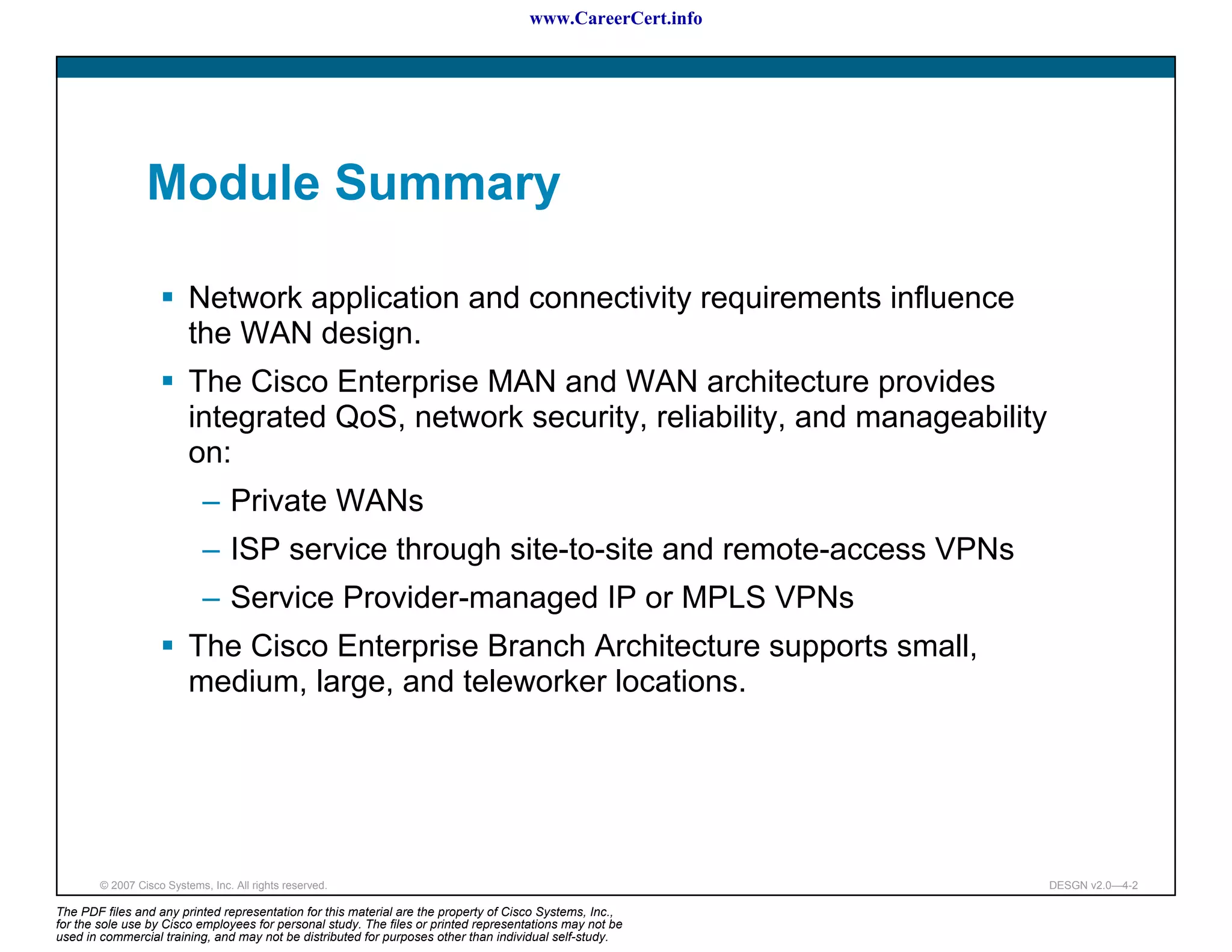 www.CareerCert.info




                 Module Summary

                          Network application and connectivity requirements influence
                          the WAN design.
                          The Cisco Enterprise MAN and WAN architecture provides
                          integrated QoS, network security, reliability, and manageability
                          on:
                             – Private WANs
                             – ISP service through site-to-site and remote-access VPNs
                             – Service Provider-managed IP or MPLS VPNs
                          The Cisco Enterprise Branch Architecture supports small,
                          medium, large, and teleworker locations.




        © 2007 Cisco Systems, Inc. All rights reserved.                                                     DESGN v2.0—4-2

The PDF files and any printed representation for this material are the property of Cisco Systems, Inc.,
for the sole use by Cisco employees for personal study. The files or printed representations may not be
used in commercial training, and may not be distributed for purposes other than individual self-study.
 