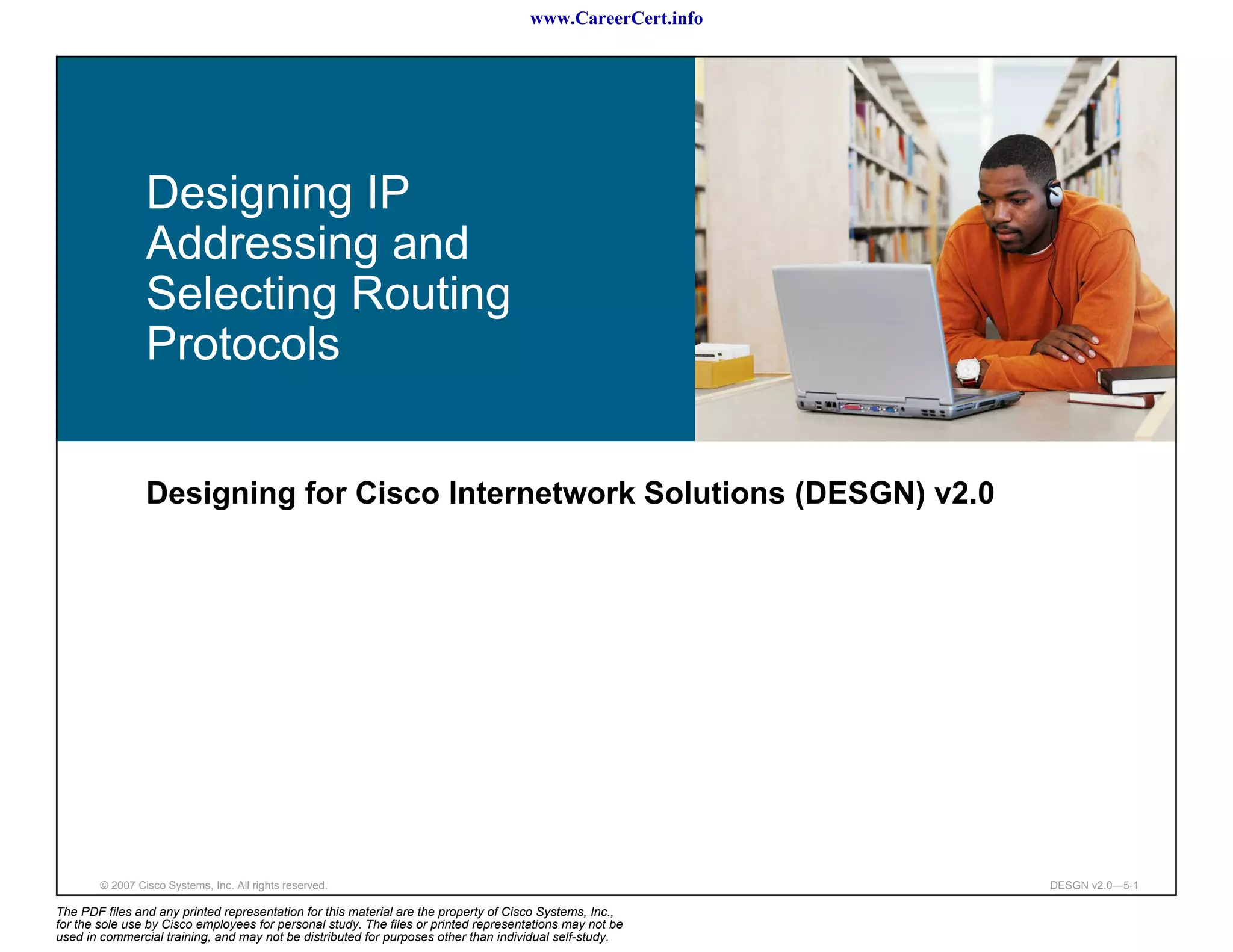www.CareerCert.info




                 Designing IP
                 Addressing and
                 Selecting Routing
                 Protocols


                 Designing for Cisco Internetwork Solutions (DESGN) v2.0




        © 2007 Cisco Systems, Inc. All rights reserved.                                                     DESGN v2.0—5-1

The PDF files and any printed representation for this material are the property of Cisco Systems, Inc.,
for the sole use by Cisco employees for personal study. The files or printed representations may not be
used in commercial training, and may not be distributed for purposes other than individual self-study.
 