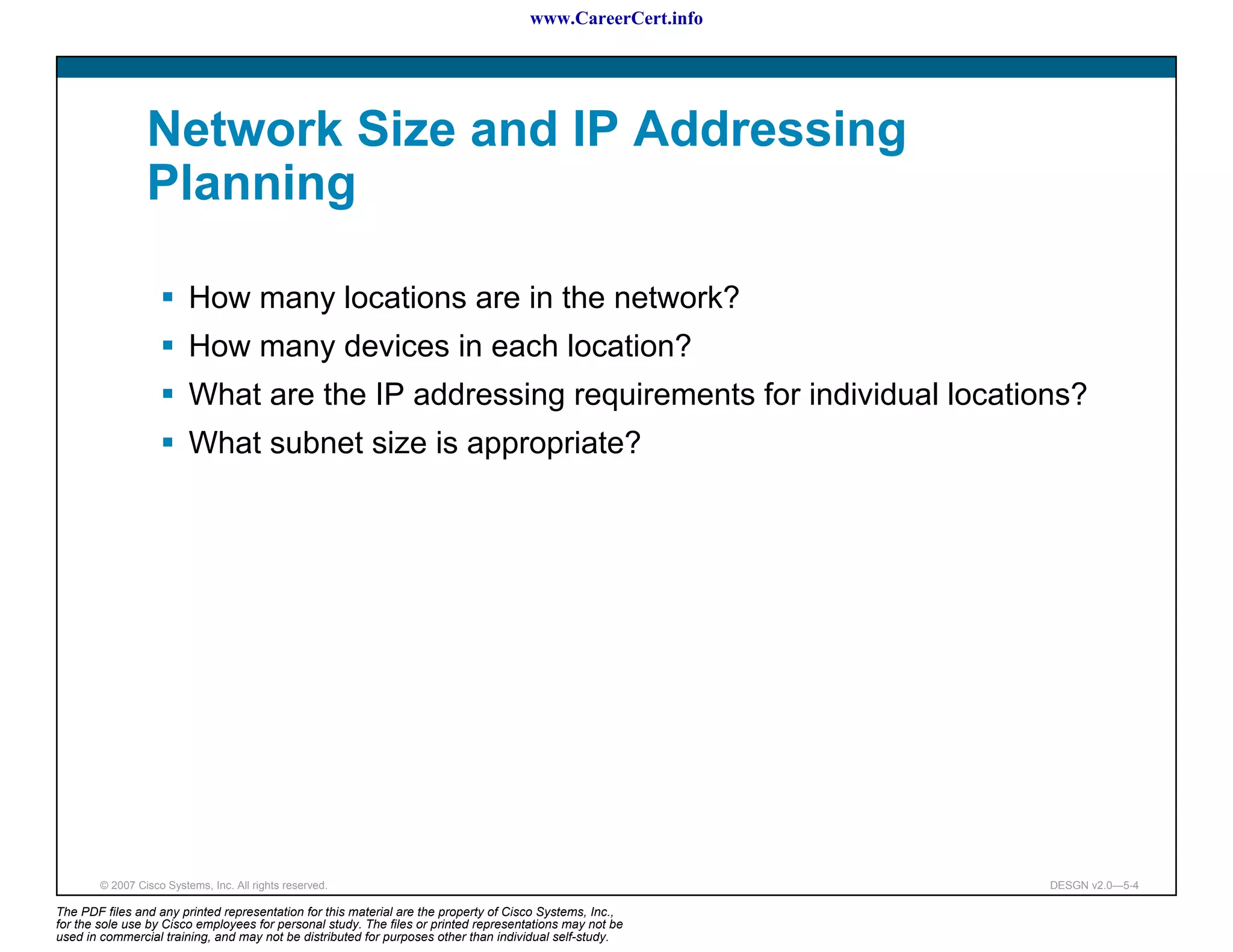 www.CareerCert.info




                 Network Size and IP Addressing
                 Planning

                          How many locations are in the network?
                          How many devices in each location?
                          What are the IP addressing requirements for individual locations?
                          What subnet size is appropriate?




        © 2007 Cisco Systems, Inc. All rights reserved.                                                     DESGN v2.0—5-4

The PDF files and any printed representation for this material are the property of Cisco Systems, Inc.,
for the sole use by Cisco employees for personal study. The files or printed representations may not be
used in commercial training, and may not be distributed for purposes other than individual self-study.
 
