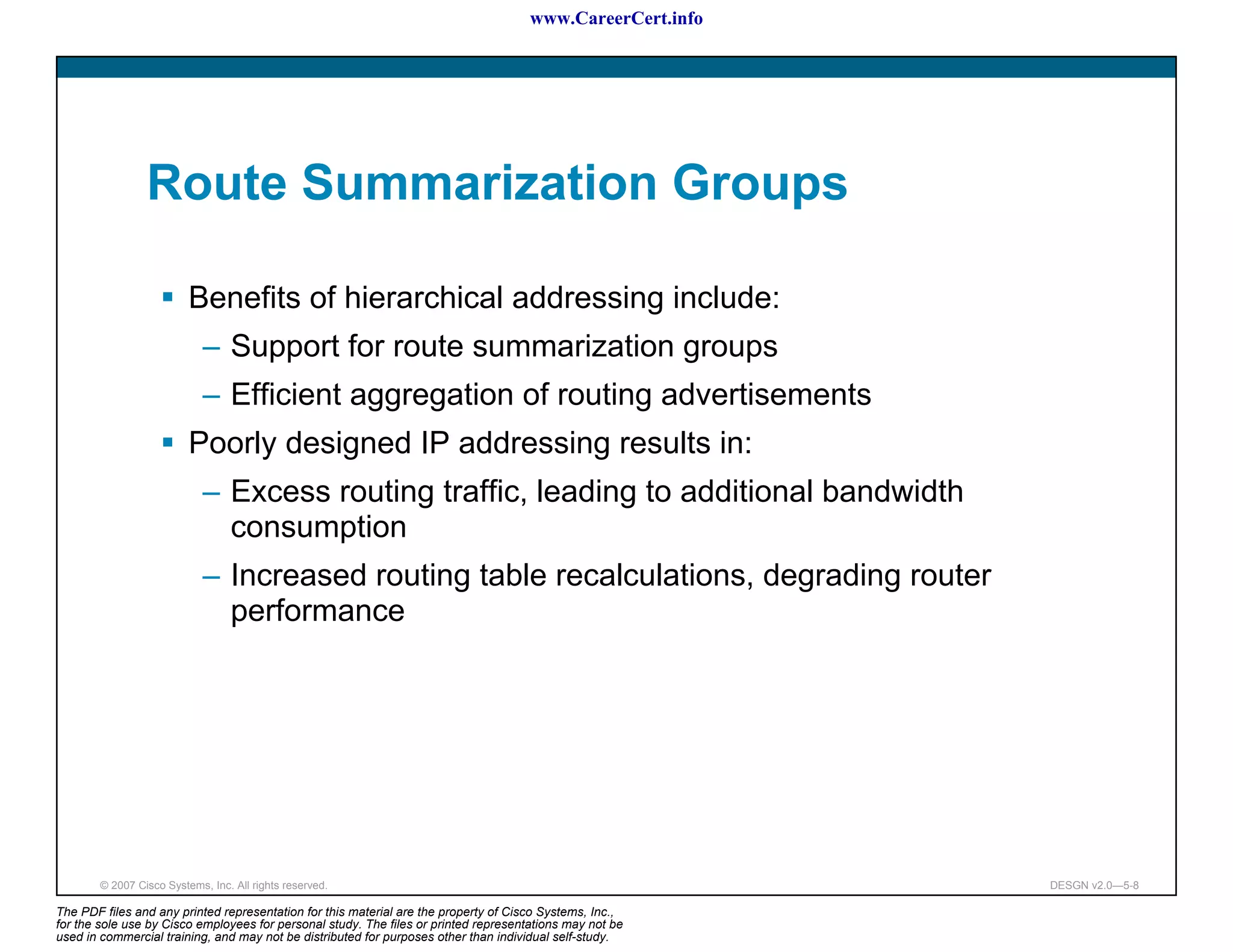 www.CareerCert.info




                 Route Summarization Groups

                          Benefits of hierarchical addressing include:
                             – Support for route summarization groups
                             – Efficient aggregation of routing advertisements
                          Poorly designed IP addressing results in:
                             – Excess routing traffic, leading to additional bandwidth
                               consumption
                             – Increased routing table recalculations, degrading router
                               performance




        © 2007 Cisco Systems, Inc. All rights reserved.                                                     DESGN v2.0—5-8

The PDF files and any printed representation for this material are the property of Cisco Systems, Inc.,
for the sole use by Cisco employees for personal study. The files or printed representations may not be
used in commercial training, and may not be distributed for purposes other than individual self-study.
 
