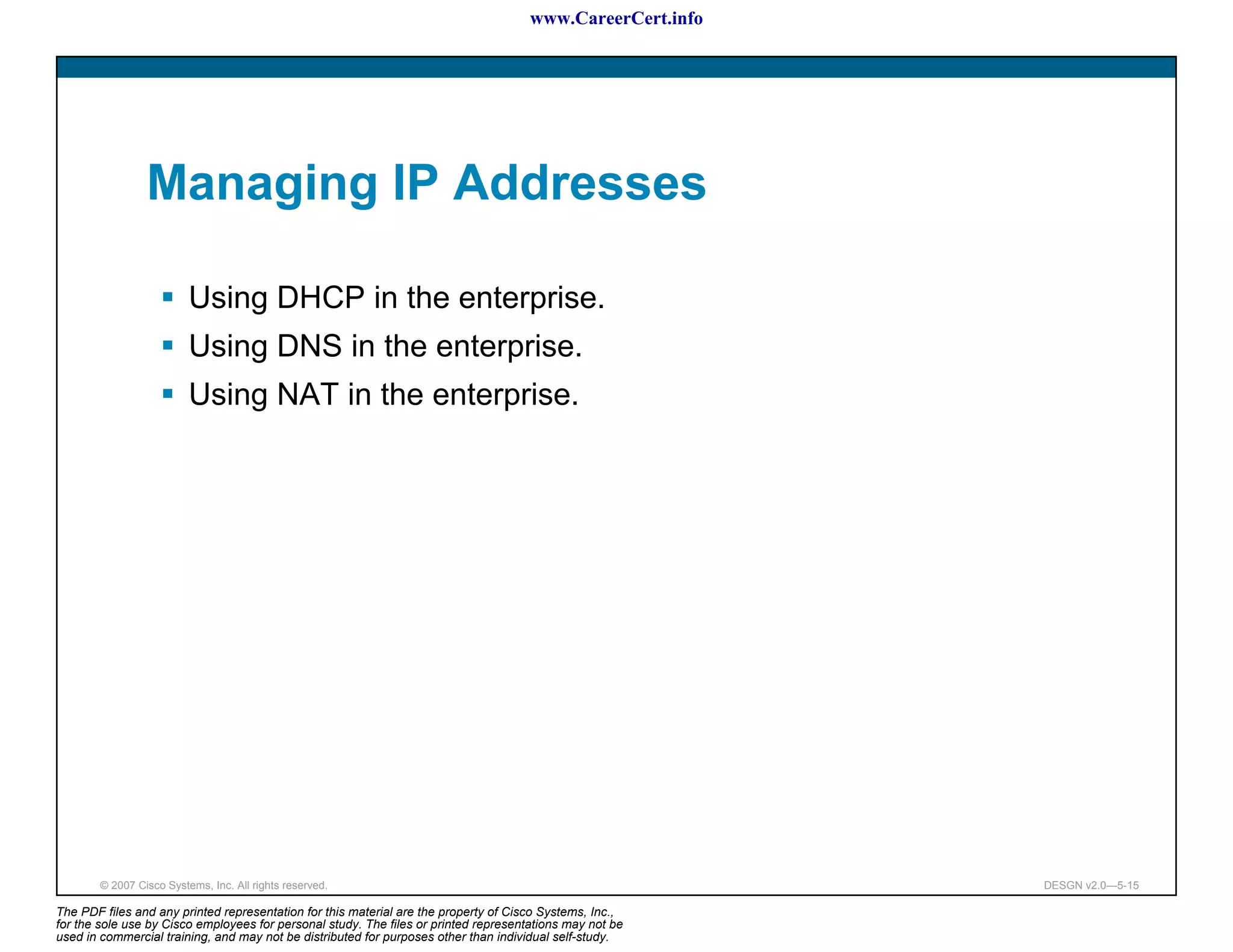 www.CareerCert.info




                 Managing IP Addresses

                          Using DHCP in the enterprise.
                          Using DNS in the enterprise.
                          Using NAT in the enterprise.




        © 2007 Cisco Systems, Inc. All rights reserved.                                                     DESGN v2.0—5-15

The PDF files and any printed representation for this material are the property of Cisco Systems, Inc.,
for the sole use by Cisco employees for personal study. The files or printed representations may not be
used in commercial training, and may not be distributed for purposes other than individual self-study.
 