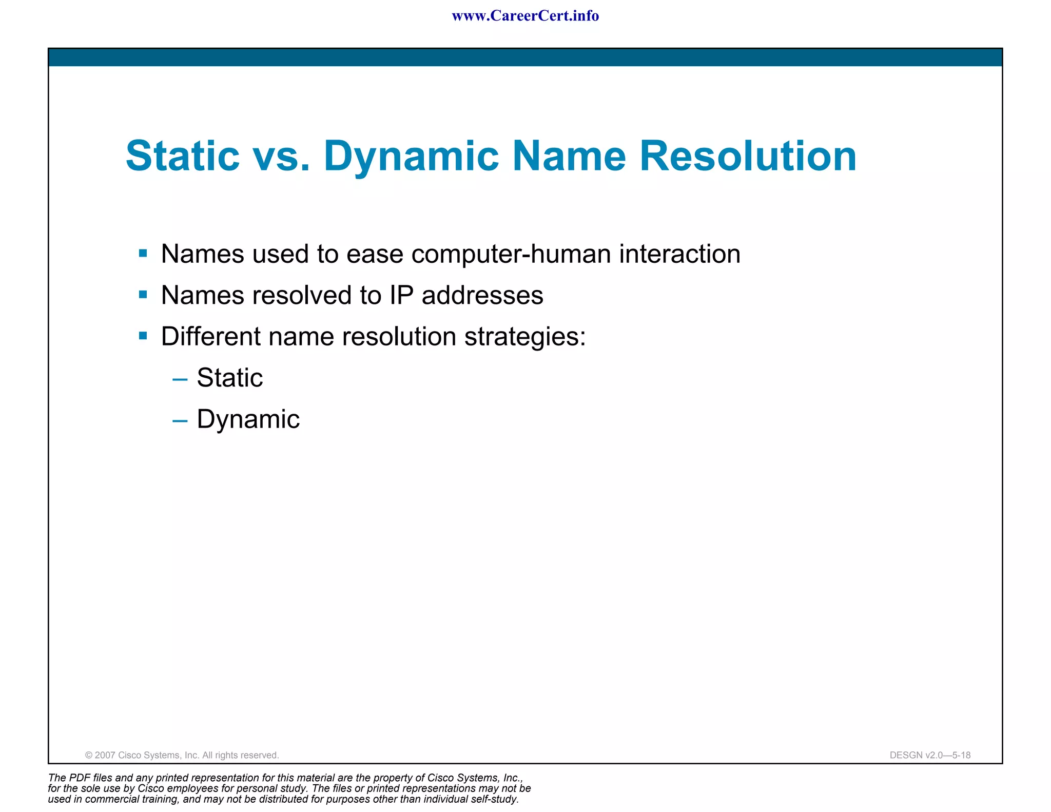 www.CareerCert.info




                 Static vs. Dynamic Name Resolution

                          Names used to ease computer-human interaction
                          Names resolved to IP addresses
                          Different name resolution strategies:
                             – Static
                             – Dynamic




        © 2007 Cisco Systems, Inc. All rights reserved.                                                     DESGN v2.0—5-18

The PDF files and any printed representation for this material are the property of Cisco Systems, Inc.,
for the sole use by Cisco employees for personal study. The files or printed representations may not be
used in commercial training, and may not be distributed for purposes other than individual self-study.
 