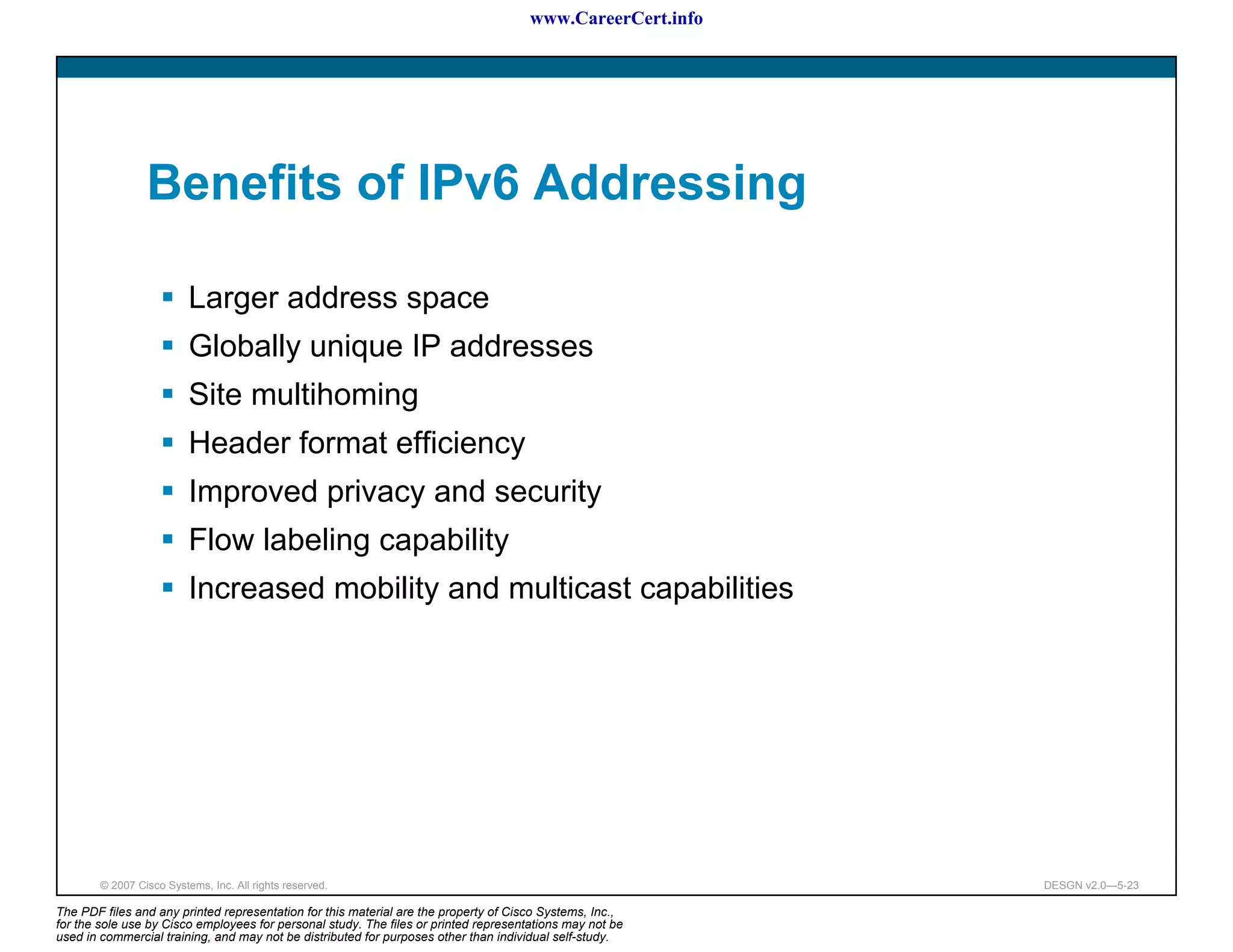 www.CareerCert.info




                 Benefits of IPv6 Addressing

                          Larger address space
                          Globally unique IP addresses
                          Site multihoming
                          Header format efficiency
                          Improved privacy and security
                          Flow labeling capability
                          Increased mobility and multicast capabilities




        © 2007 Cisco Systems, Inc. All rights reserved.                                                     DESGN v2.0—5-23

The PDF files and any printed representation for this material are the property of Cisco Systems, Inc.,
for the sole use by Cisco employees for personal study. The files or printed representations may not be
used in commercial training, and may not be distributed for purposes other than individual self-study.
 