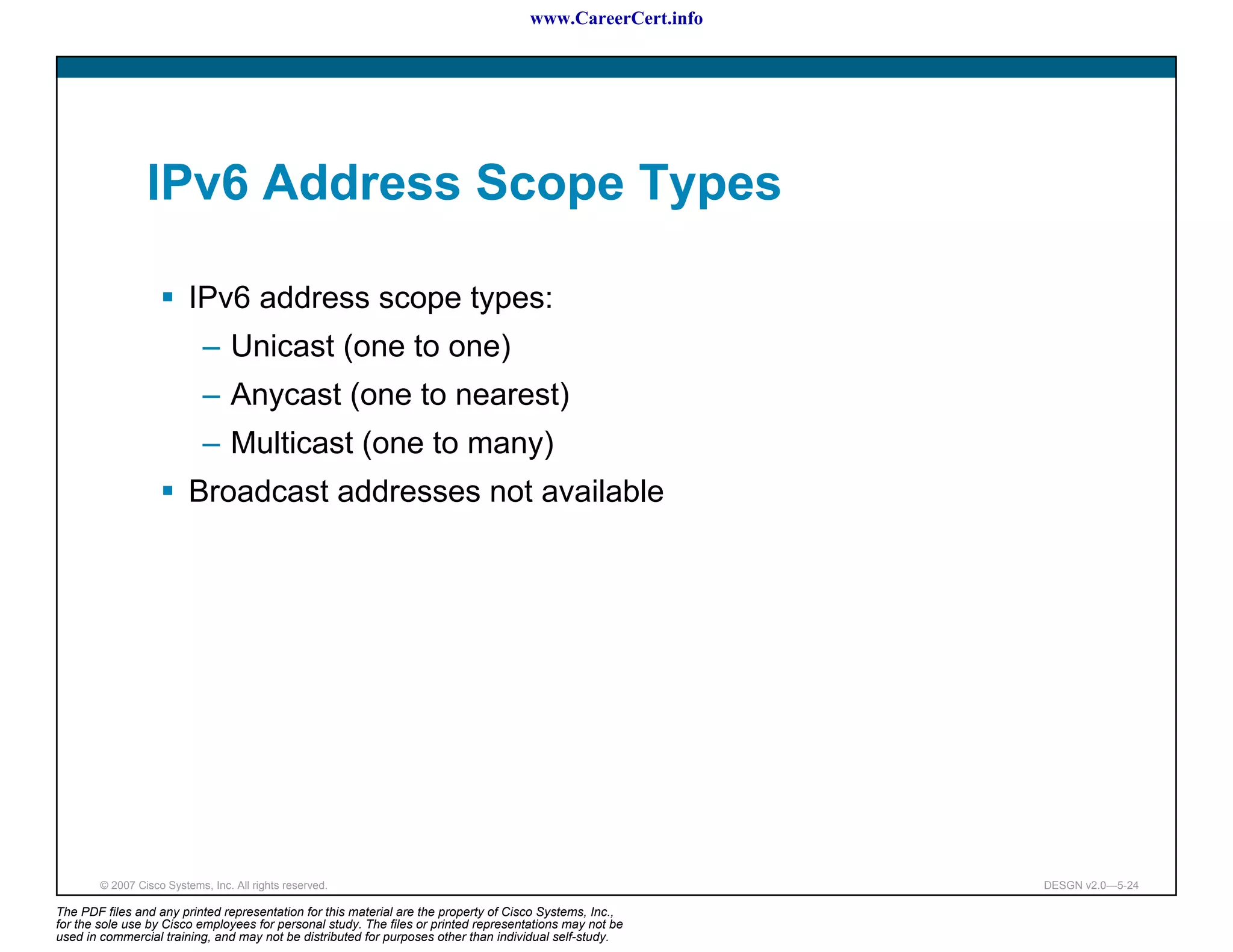 www.CareerCert.info




                 IPv6 Address Scope Types

                          IPv6 address scope types:
                             – Unicast (one to one)
                             – Anycast (one to nearest)
                             – Multicast (one to many)
                          Broadcast addresses not available




        © 2007 Cisco Systems, Inc. All rights reserved.                                                     DESGN v2.0—5-24

The PDF files and any printed representation for this material are the property of Cisco Systems, Inc.,
for the sole use by Cisco employees for personal study. The files or printed representations may not be
used in commercial training, and may not be distributed for purposes other than individual self-study.
 