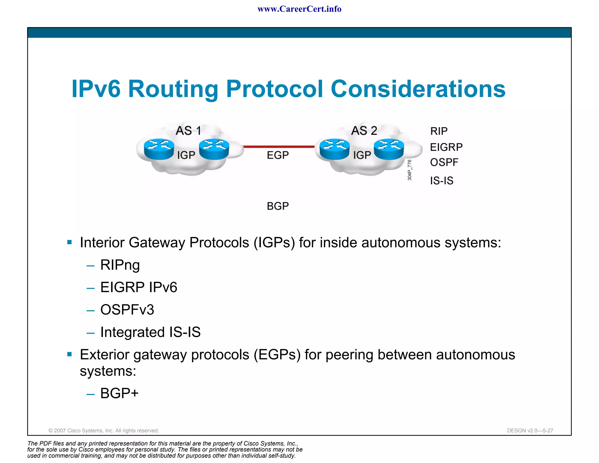 www.CareerCert.info




                 IPv6 Routing Protocol Considerations




                     Interior Gateway Protocols (IGPs) for inside autonomous systems:
                        – RIPng
                        – EIGRP IPv6
                        – OSPFv3
                        – Integrated IS-IS
                     Exterior gateway protocols (EGPs) for peering between autonomous
                     systems:
                        – BGP+

        © 2007 Cisco Systems, Inc. All rights reserved.                                                     DESGN v2.0—5-27

The PDF files and any printed representation for this material are the property of Cisco Systems, Inc.,
for the sole use by Cisco employees for personal study. The files or printed representations may not be
used in commercial training, and may not be distributed for purposes other than individual self-study.
 