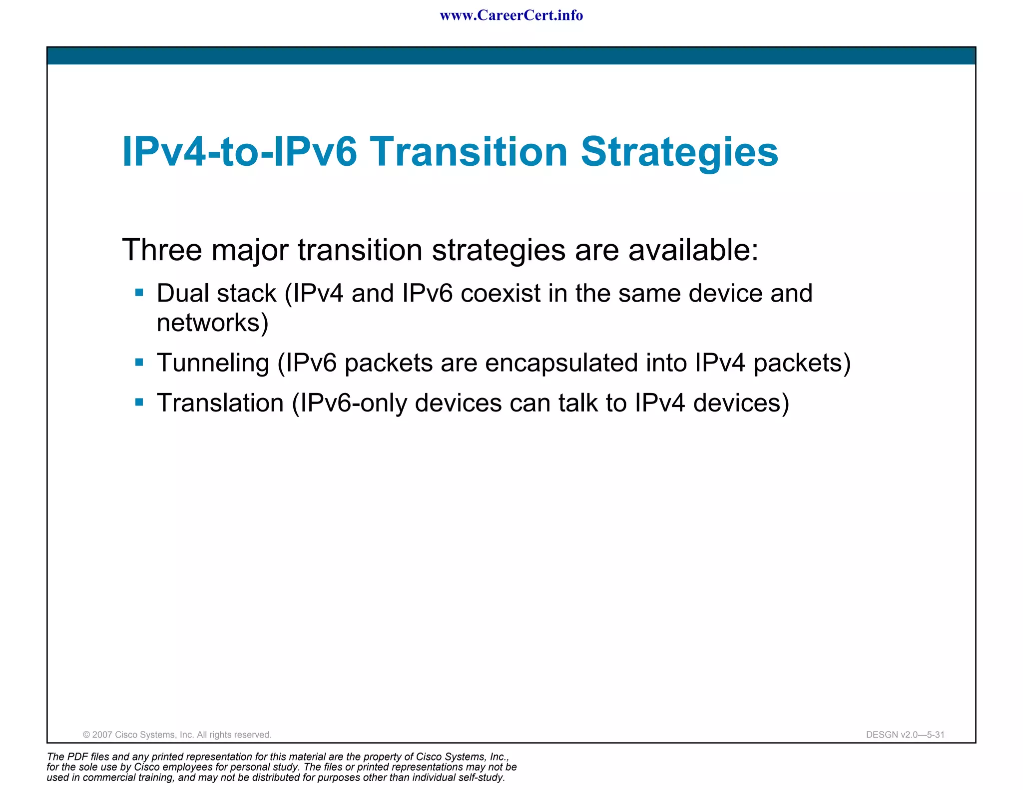 www.CareerCert.info




                 IPv4-to-IPv6 Transition Strategies

                 Three major transition strategies are available:
                          Dual stack (IPv4 and IPv6 coexist in the same device and
                          networks)
                          Tunneling (IPv6 packets are encapsulated into IPv4 packets)
                          Translation (IPv6-only devices can talk to IPv4 devices)




        © 2007 Cisco Systems, Inc. All rights reserved.                                                     DESGN v2.0—5-31

The PDF files and any printed representation for this material are the property of Cisco Systems, Inc.,
for the sole use by Cisco employees for personal study. The files or printed representations may not be
used in commercial training, and may not be distributed for purposes other than individual self-study.
 