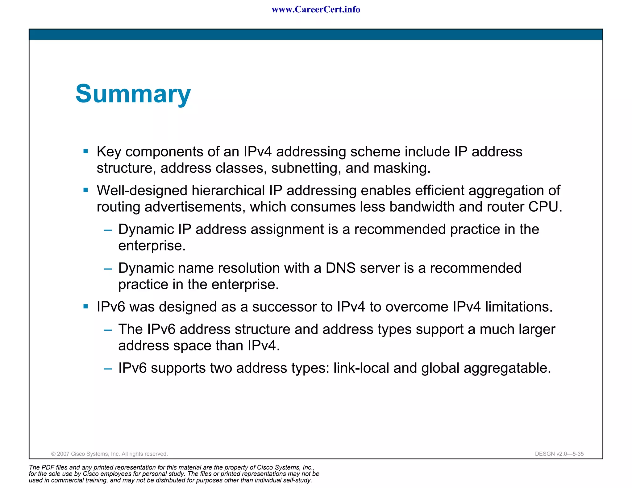 www.CareerCert.info




                 Summary

                          Key components of an IPv4 addressing scheme include IP address
                          structure, address classes, subnetting, and masking.
                          Well-designed hierarchical IP addressing enables efficient aggregation of
                          routing advertisements, which consumes less bandwidth and router CPU.
                             – Dynamic IP address assignment is a recommended practice in the
                               enterprise.
                             – Dynamic name resolution with a DNS server is a recommended
                               practice in the enterprise.
                          IPv6 was designed as a successor to IPv4 to overcome IPv4 limitations.
                             – The IPv6 address structure and address types support a much larger
                               address space than IPv4.
                             – IPv6 supports two address types: link-local and global aggregatable.




        © 2007 Cisco Systems, Inc. All rights reserved.                                                     DESGN v2.0—5-35

The PDF files and any printed representation for this material are the property of Cisco Systems, Inc.,
for the sole use by Cisco employees for personal study. The files or printed representations may not be
used in commercial training, and may not be distributed for purposes other than individual self-study.
 