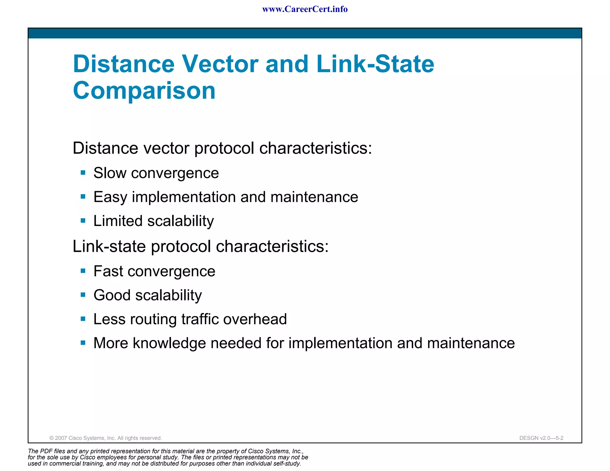 www.CareerCert.info




                 Distance Vector and Link-State
                 Comparison

                 Distance vector protocol characteristics:
                          Slow convergence
                          Easy implementation and maintenance
                          Limited scalability
                 Link-state protocol characteristics:
                          Fast convergence
                          Good scalability
                          Less routing traffic overhead
                          More knowledge needed for implementation and maintenance




        © 2007 Cisco Systems, Inc. All rights reserved.                                                     DESGN v2.0—5-2

The PDF files and any printed representation for this material are the property of Cisco Systems, Inc.,
for the sole use by Cisco employees for personal study. The files or printed representations may not be
used in commercial training, and may not be distributed for purposes other than individual self-study.
 