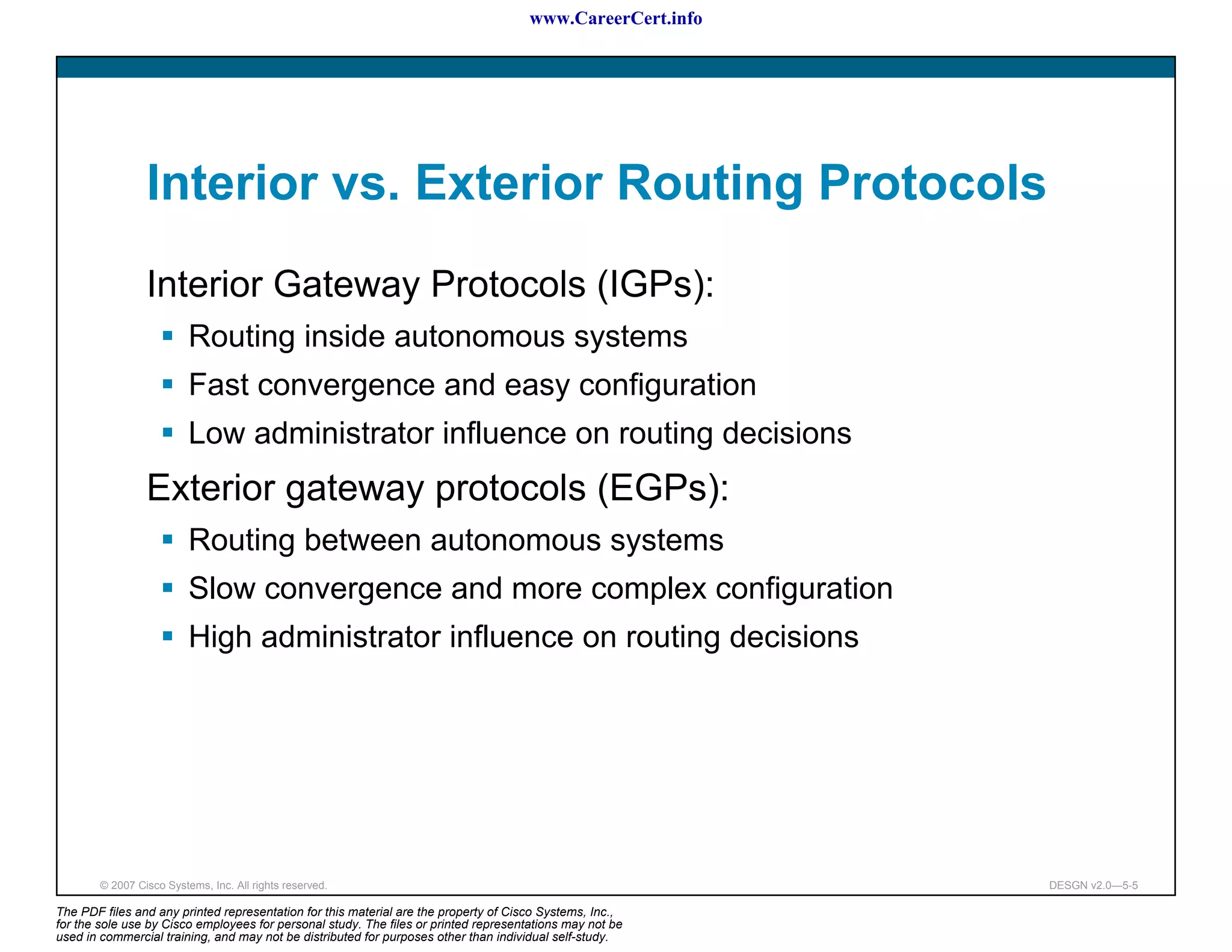 www.CareerCert.info




                 Interior vs. Exterior Routing Protocols
                 Interior Gateway Protocols (IGPs):
                          Routing inside autonomous systems
                          Fast convergence and easy configuration
                          Low administrator influence on routing decisions
                 Exterior gateway protocols (EGPs):
                          Routing between autonomous systems
                          Slow convergence and more complex configuration
                          High administrator influence on routing decisions




        © 2007 Cisco Systems, Inc. All rights reserved.                                                     DESGN v2.0—5-5

The PDF files and any printed representation for this material are the property of Cisco Systems, Inc.,
for the sole use by Cisco employees for personal study. The files or printed representations may not be
used in commercial training, and may not be distributed for purposes other than individual self-study.
 