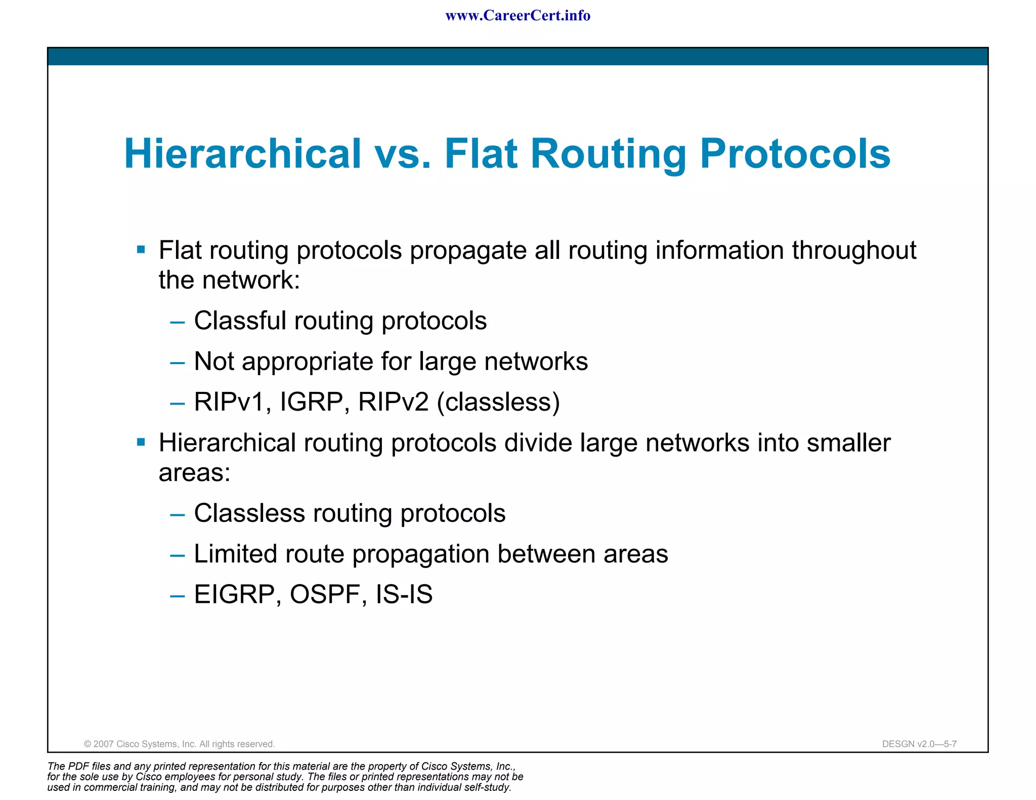 www.CareerCert.info




                 Hierarchical vs. Flat Routing Protocols

                          Flat routing protocols propagate all routing information throughout
                          the network:
                             – Classful routing protocols
                             – Not appropriate for large networks
                             – RIPv1, IGRP, RIPv2 (classless)
                          Hierarchical routing protocols divide large networks into smaller
                          areas:
                             – Classless routing protocols
                             – Limited route propagation between areas
                             – EIGRP, OSPF, IS-IS




        © 2007 Cisco Systems, Inc. All rights reserved.                                                     DESGN v2.0—5-7

The PDF files and any printed representation for this material are the property of Cisco Systems, Inc.,
for the sole use by Cisco employees for personal study. The files or printed representations may not be
used in commercial training, and may not be distributed for purposes other than individual self-study.
 