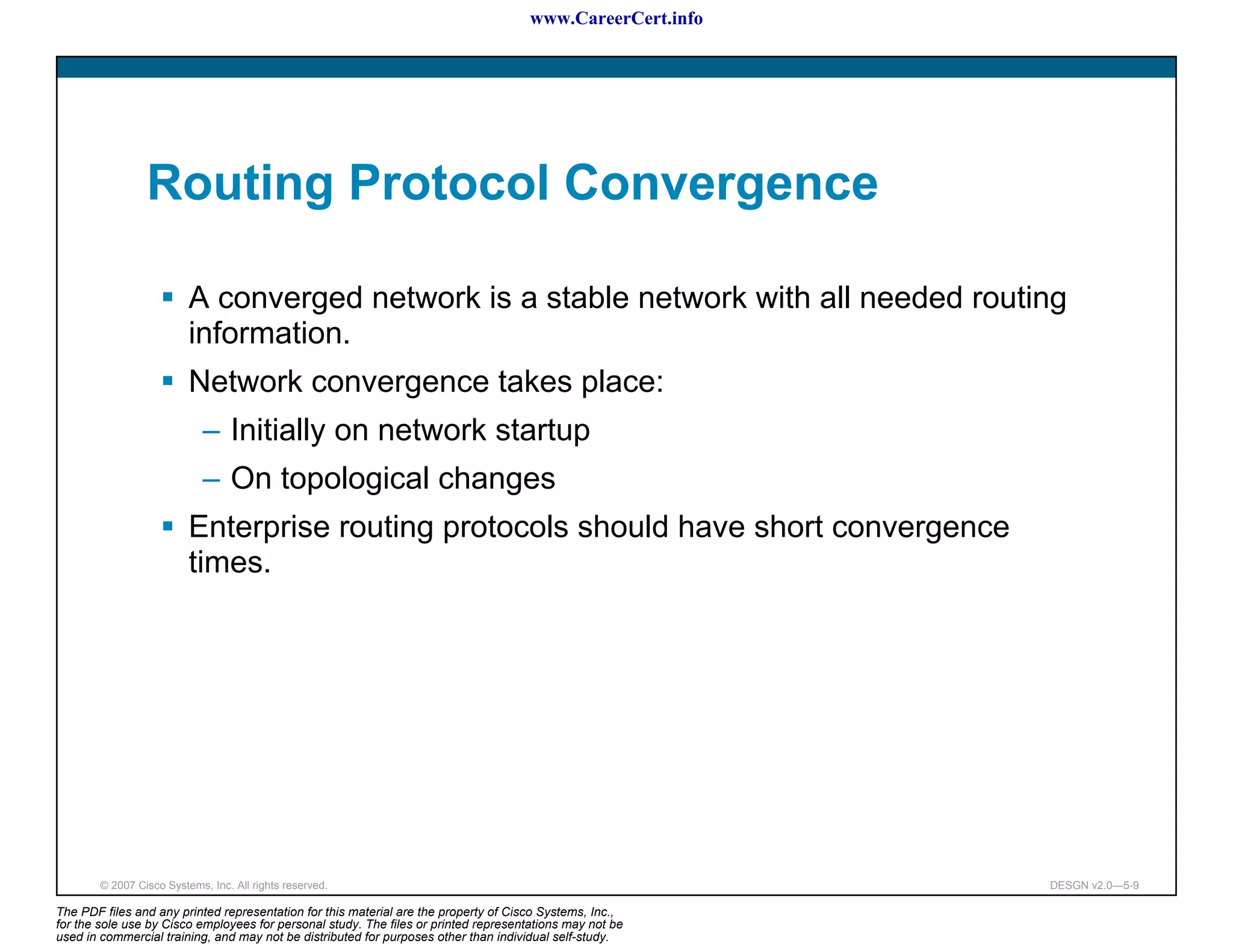www.CareerCert.info




                 Routing Protocol Convergence

                          A converged network is a stable network with all needed routing
                          information.
                          Network convergence takes place:
                             – Initially on network startup
                             – On topological changes
                          Enterprise routing protocols should have short convergence
                          times.




        © 2007 Cisco Systems, Inc. All rights reserved.                                                     DESGN v2.0—5-9

The PDF files and any printed representation for this material are the property of Cisco Systems, Inc.,
for the sole use by Cisco employees for personal study. The files or printed representations may not be
used in commercial training, and may not be distributed for purposes other than individual self-study.
 