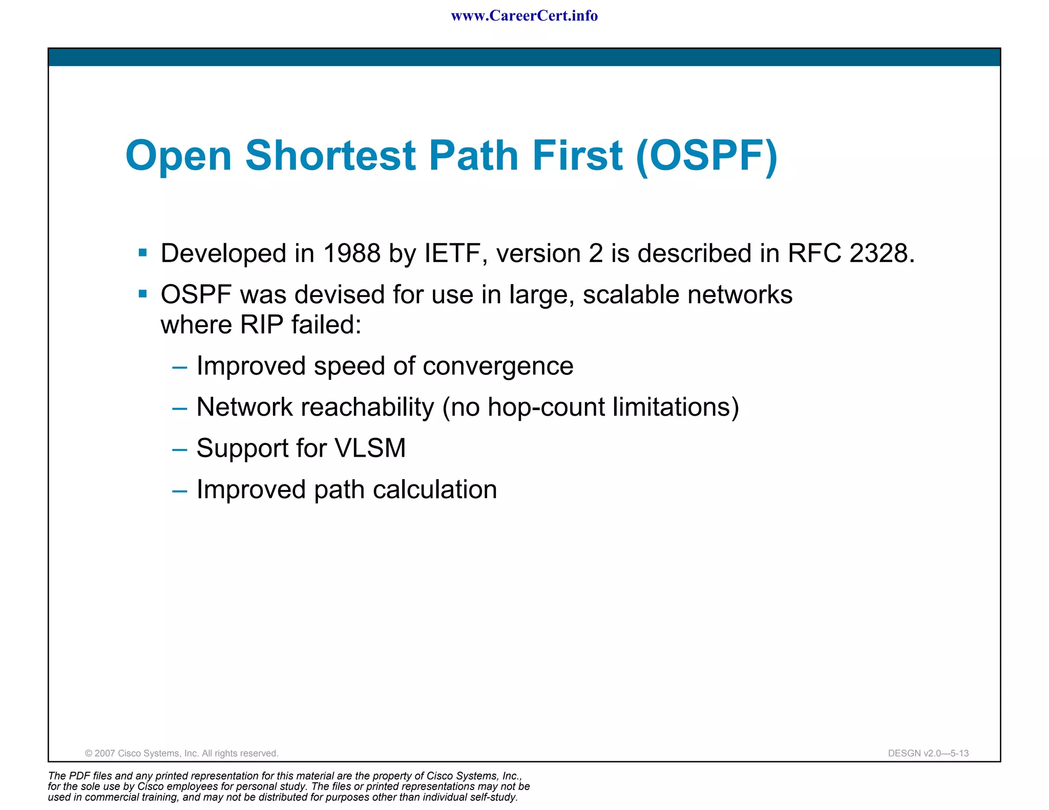 www.CareerCert.info




                 Open Shortest Path First (OSPF)

                          Developed in 1988 by IETF, version 2 is described in RFC 2328.
                          OSPF was devised for use in large, scalable networks
                          where RIP failed:
                             – Improved speed of convergence
                             – Network reachability (no hop-count limitations)
                             – Support for VLSM
                             – Improved path calculation




        © 2007 Cisco Systems, Inc. All rights reserved.                                                     DESGN v2.0—5-13

The PDF files and any printed representation for this material are the property of Cisco Systems, Inc.,
for the sole use by Cisco employees for personal study. The files or printed representations may not be
used in commercial training, and may not be distributed for purposes other than individual self-study.
 