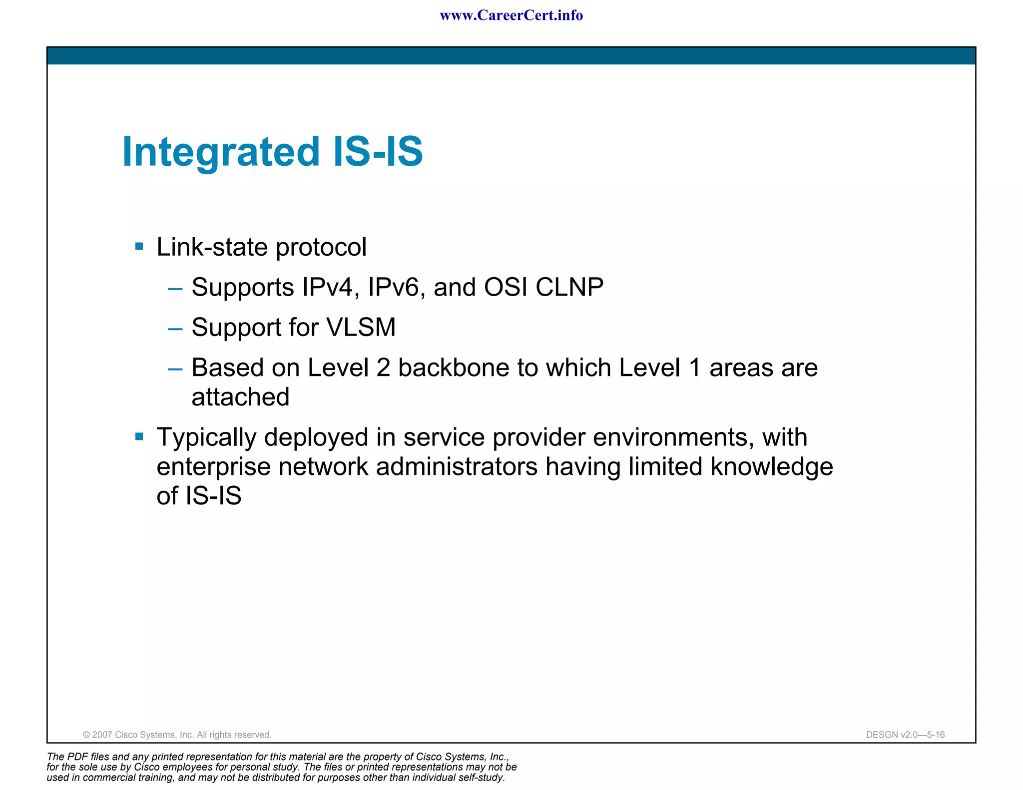 www.CareerCert.info




                 Integrated IS-IS

                          Link-state protocol
                             – Supports IPv4, IPv6, and OSI CLNP
                             – Support for VLSM
                             – Based on Level 2 backbone to which Level 1 areas are
                               attached
                          Typically deployed in service provider environments, with
                          enterprise network administrators having limited knowledge
                          of IS-IS




        © 2007 Cisco Systems, Inc. All rights reserved.                                                     DESGN v2.0—5-16

The PDF files and any printed representation for this material are the property of Cisco Systems, Inc.,
for the sole use by Cisco employees for personal study. The files or printed representations may not be
used in commercial training, and may not be distributed for purposes other than individual self-study.
 