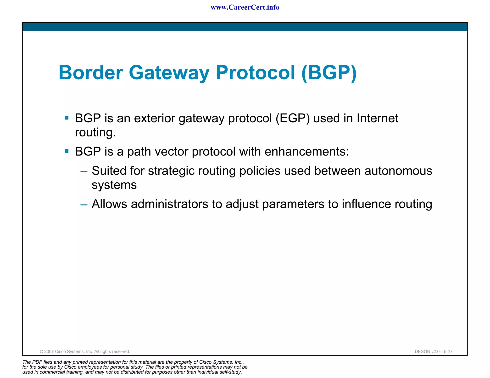 www.CareerCert.info




                 Border Gateway Protocol (BGP)

                          BGP is an exterior gateway protocol (EGP) used in Internet
                          routing.
                          BGP is a path vector protocol with enhancements:
                             – Suited for strategic routing policies used between autonomous
                               systems
                             – Allows administrators to adjust parameters to influence routing




        © 2007 Cisco Systems, Inc. All rights reserved.                                                     DESGN v2.0—5-17

The PDF files and any printed representation for this material are the property of Cisco Systems, Inc.,
for the sole use by Cisco employees for personal study. The files or printed representations may not be
used in commercial training, and may not be distributed for purposes other than individual self-study.
 