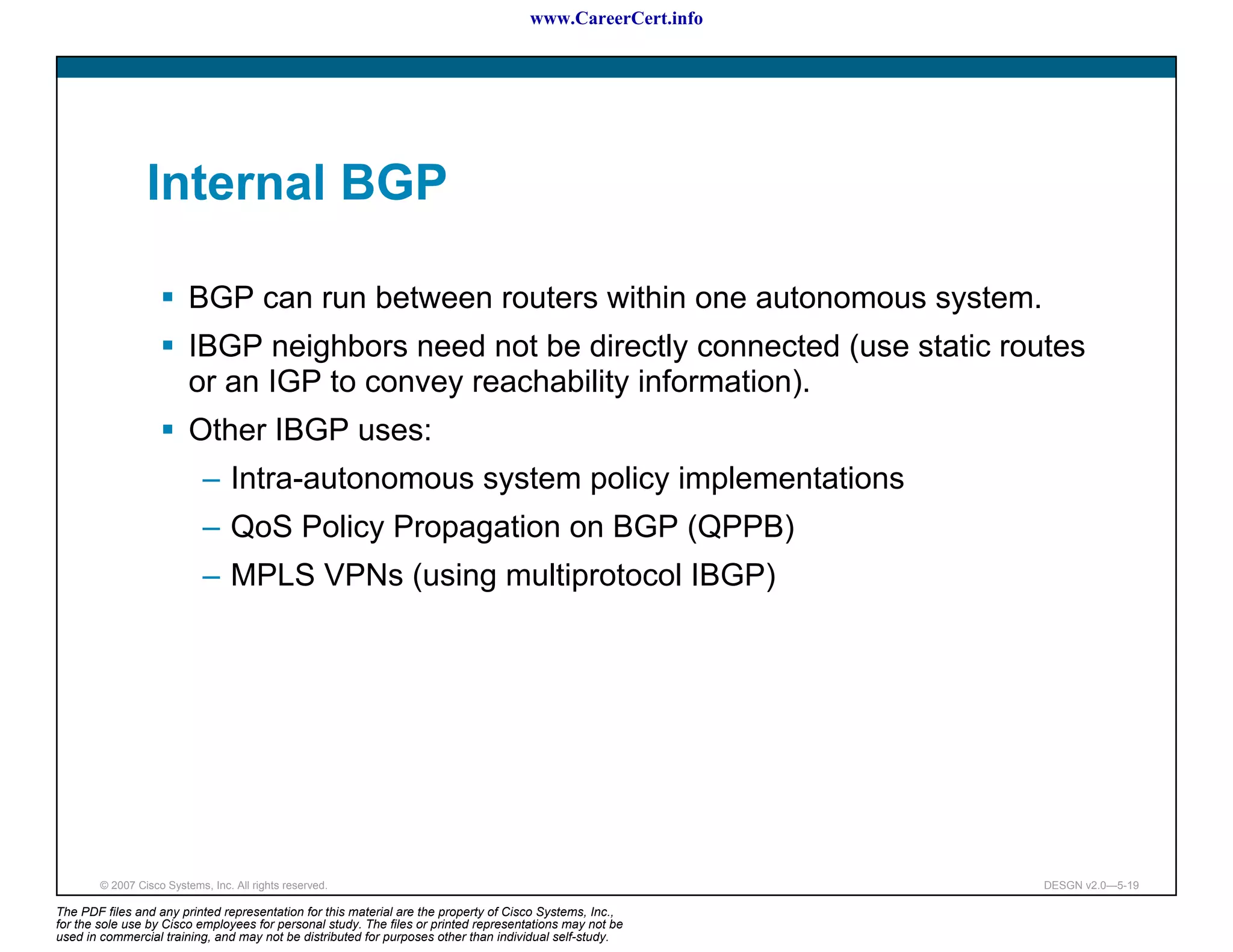 www.CareerCert.info




                 Internal BGP

                          BGP can run between routers within one autonomous system.
                          IBGP neighbors need not be directly connected (use static routes
                          or an IGP to convey reachability information).
                          Other IBGP uses:
                             – Intra-autonomous system policy implementations
                             – QoS Policy Propagation on BGP (QPPB)
                             – MPLS VPNs (using multiprotocol IBGP)




        © 2007 Cisco Systems, Inc. All rights reserved.                                                     DESGN v2.0—5-19

The PDF files and any printed representation for this material are the property of Cisco Systems, Inc.,
for the sole use by Cisco employees for personal study. The files or printed representations may not be
used in commercial training, and may not be distributed for purposes other than individual self-study.
 