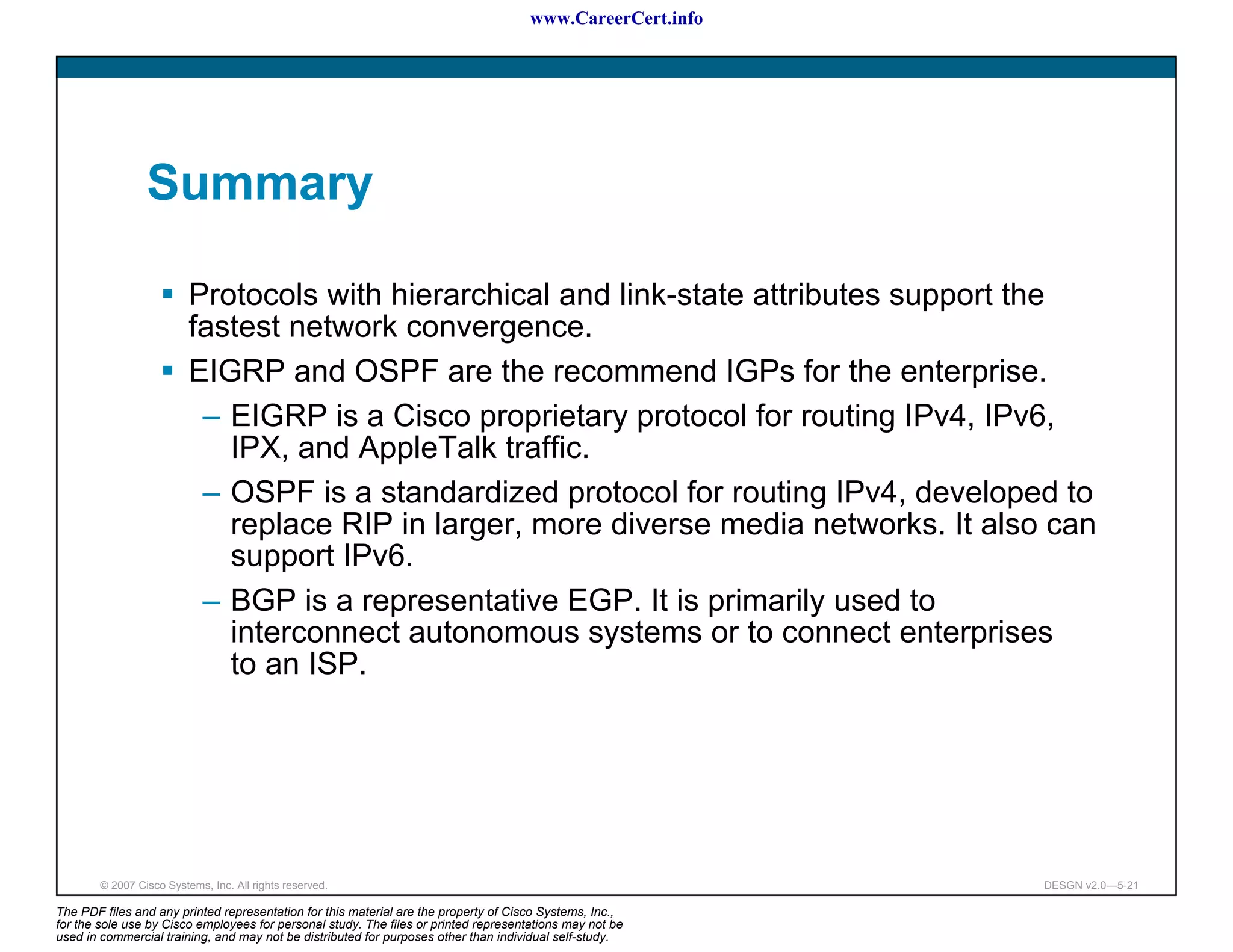 www.CareerCert.info




                 Summary

                          Protocols with hierarchical and link-state attributes support the
                          fastest network convergence.
                          EIGRP and OSPF are the recommend IGPs for the enterprise.
                           – EIGRP is a Cisco proprietary protocol for routing IPv4, IPv6,
                             IPX, and AppleTalk traffic.
                           – OSPF is a standardized protocol for routing IPv4, developed to
                             replace RIP in larger, more diverse media networks. It also can
                             support IPv6.
                           – BGP is a representative EGP. It is primarily used to
                             interconnect autonomous systems or to connect enterprises
                             to an ISP.




        © 2007 Cisco Systems, Inc. All rights reserved.                                                     DESGN v2.0—5-21

The PDF files and any printed representation for this material are the property of Cisco Systems, Inc.,
for the sole use by Cisco employees for personal study. The files or printed representations may not be
used in commercial training, and may not be distributed for purposes other than individual self-study.
 