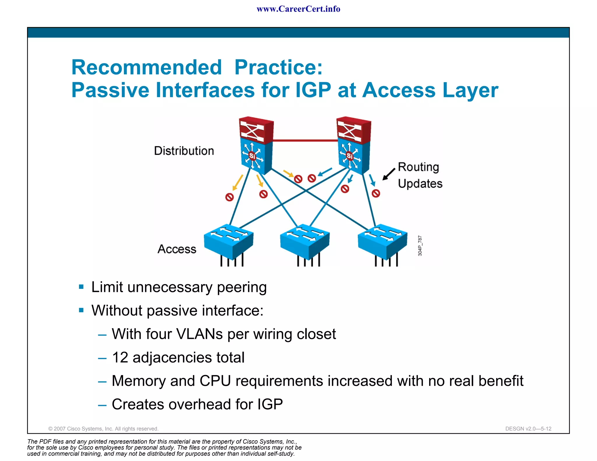 www.CareerCert.info




                 Recommended Practice:
                 Passive Interfaces for IGP at Access Layer




                          Limit unnecessary peering
                          Without passive interface:
                             – With four VLANs per wiring closet
                             – 12 adjacencies total
                             – Memory and CPU requirements increased with no real benefit
                             – Creates overhead for IGP
        © 2007 Cisco Systems, Inc. All rights reserved.                                                     DESGN v2.0—5-12

The PDF files and any printed representation for this material are the property of Cisco Systems, Inc.,
for the sole use by Cisco employees for personal study. The files or printed representations may not be
used in commercial training, and may not be distributed for purposes other than individual self-study.
 