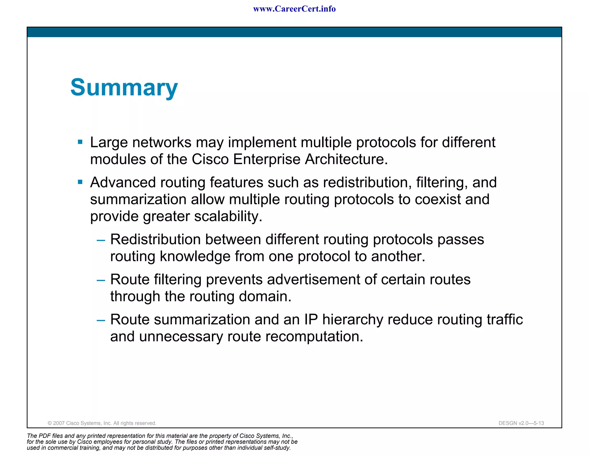www.CareerCert.info




                 Summary

                          Large networks may implement multiple protocols for different
                          modules of the Cisco Enterprise Architecture.
                          Advanced routing features such as redistribution, filtering, and
                          summarization allow multiple routing protocols to coexist and
                          provide greater scalability.
                             – Redistribution between different routing protocols passes
                               routing knowledge from one protocol to another.
                             – Route filtering prevents advertisement of certain routes
                               through the routing domain.
                             – Route summarization and an IP hierarchy reduce routing traffic
                               and unnecessary route recomputation.




        © 2007 Cisco Systems, Inc. All rights reserved.                                                     DESGN v2.0—5-13

The PDF files and any printed representation for this material are the property of Cisco Systems, Inc.,
for the sole use by Cisco employees for personal study. The files or printed representations may not be
used in commercial training, and may not be distributed for purposes other than individual self-study.
 