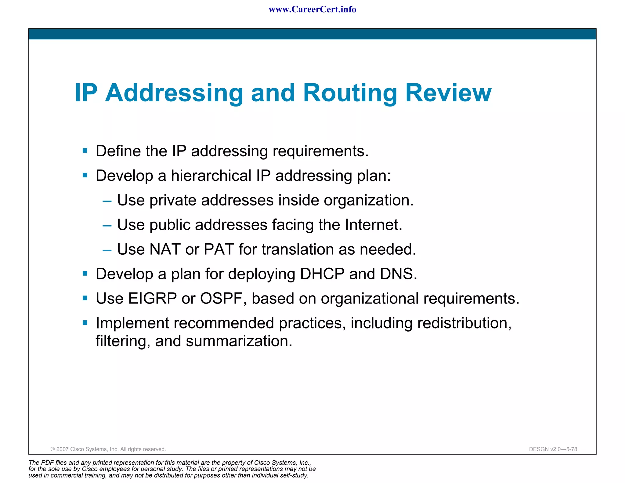 www.CareerCert.info




                 IP Addressing and Routing Review

                          Define the IP addressing requirements.
                          Develop a hierarchical IP addressing plan:
                             – Use private addresses inside organization.
                             – Use public addresses facing the Internet.
                             – Use NAT or PAT for translation as needed.
                          Develop a plan for deploying DHCP and DNS.
                          Use EIGRP or OSPF, based on organizational requirements.
                          Implement recommended practices, including redistribution,
                          filtering, and summarization.




        © 2007 Cisco Systems, Inc. All rights reserved.                                                     DESGN v2.0—5-78

The PDF files and any printed representation for this material are the property of Cisco Systems, Inc.,
for the sole use by Cisco employees for personal study. The files or printed representations may not be
used in commercial training, and may not be distributed for purposes other than individual self-study.
 
