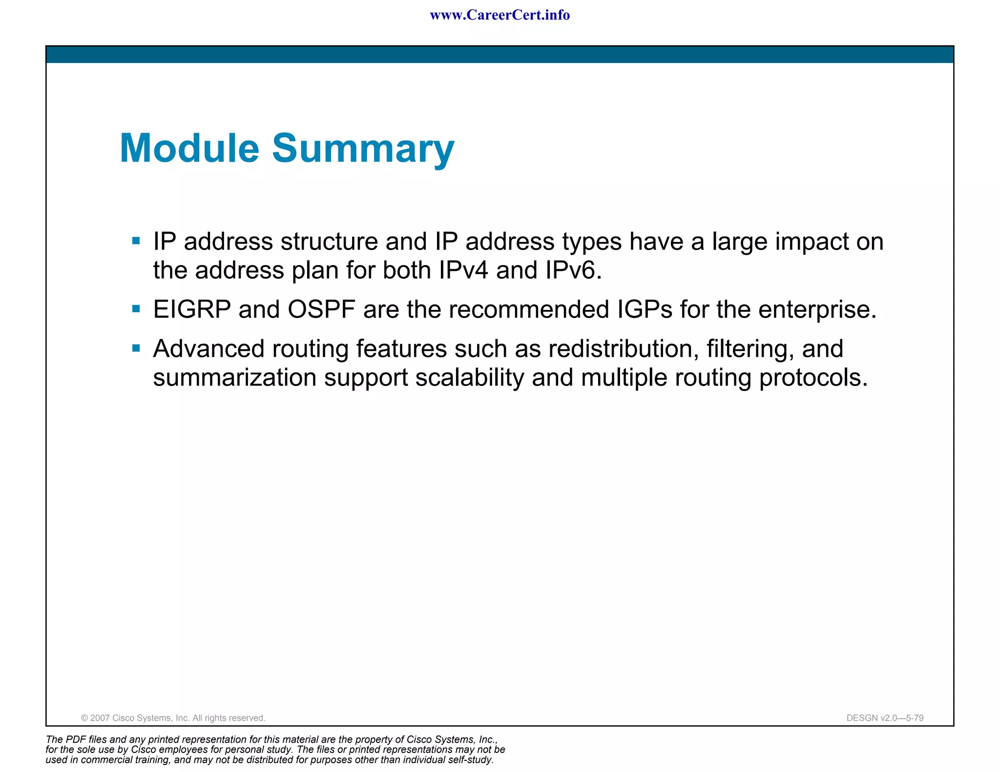 www.CareerCert.info




                 Module Summary

                          IP address structure and IP address types have a large impact on
                          the address plan for both IPv4 and IPv6.
                          EIGRP and OSPF are the recommended IGPs for the enterprise.
                          Advanced routing features such as redistribution, filtering, and
                          summarization support scalability and multiple routing protocols.




        © 2007 Cisco Systems, Inc. All rights reserved.                                                     DESGN v2.0—5-79

The PDF files and any printed representation for this material are the property of Cisco Systems, Inc.,
for the sole use by Cisco employees for personal study. The files or printed representations may not be
used in commercial training, and may not be distributed for purposes other than individual self-study.
 