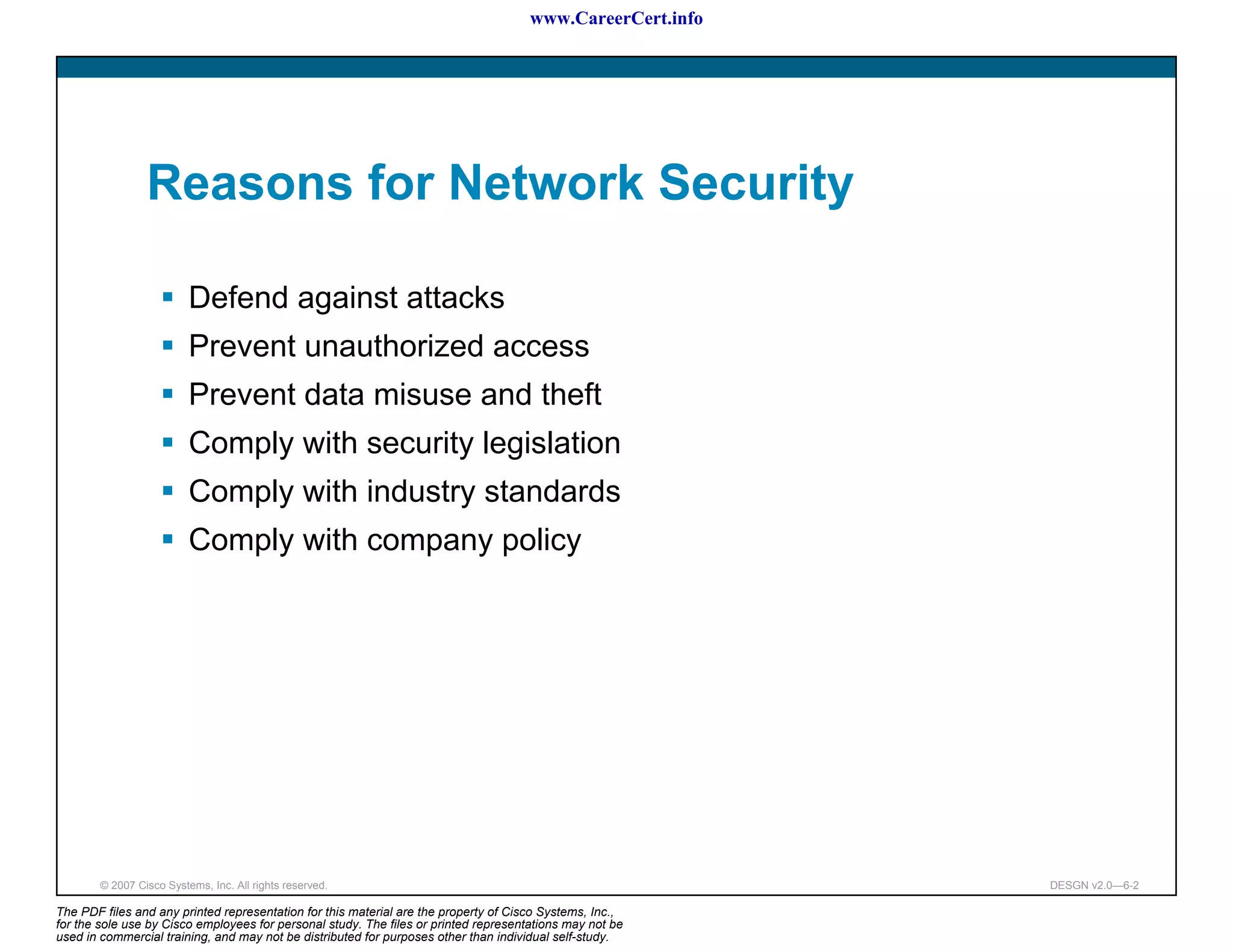 www.CareerCert.info




                 Reasons for Network Security

                          Defend against attacks
                          Prevent unauthorized access
                          Prevent data misuse and theft
                          Comply with security legislation
                          Comply with industry standards
                          Comply with company policy




        © 2007 Cisco Systems, Inc. All rights reserved.                                                     DESGN v2.0—6-2

The PDF files and any printed representation for this material are the property of Cisco Systems, Inc.,
for the sole use by Cisco employees for personal study. The files or printed representations may not be
used in commercial training, and may not be distributed for purposes other than individual self-study.
 
