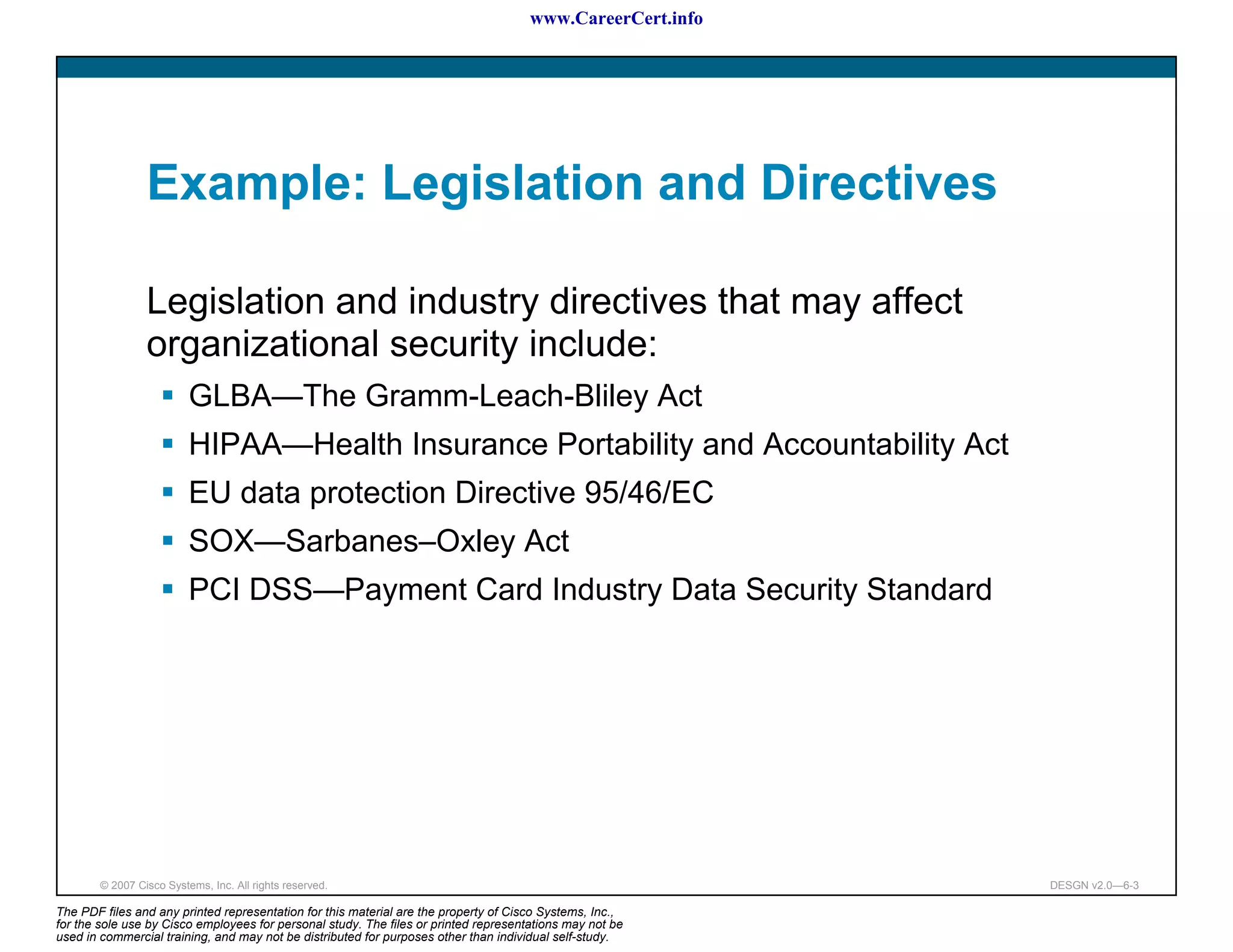 www.CareerCert.info




                 Example: Legislation and Directives

                 Legislation and industry directives that may affect
                 organizational security include:
                          GLBA—The Gramm-Leach-Bliley Act
                          HIPAA—Health Insurance Portability and Accountability Act
                          EU data protection Directive 95/46/EC
                          SOX—Sarbanes–Oxley Act
                          PCI DSS—Payment Card Industry Data Security Standard




        © 2007 Cisco Systems, Inc. All rights reserved.                                                     DESGN v2.0—6-3

The PDF files and any printed representation for this material are the property of Cisco Systems, Inc.,
for the sole use by Cisco employees for personal study. The files or printed representations may not be
used in commercial training, and may not be distributed for purposes other than individual self-study.
 