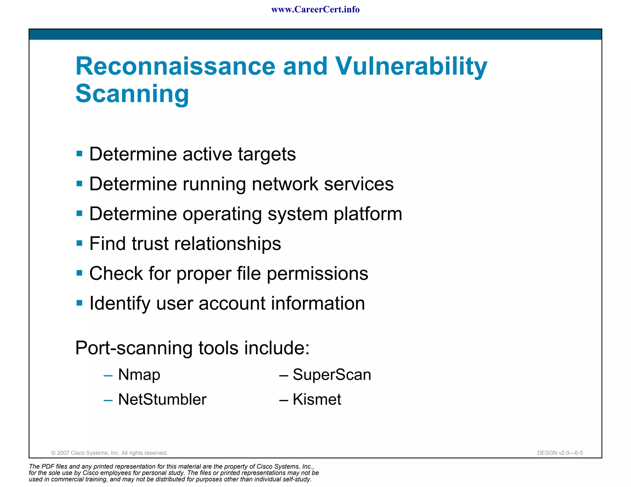 www.CareerCert.info




                 Reconnaissance and Vulnerability
                 Scanning

                       Determine active targets
                       Determine running network services
                       Determine operating system platform
                       Find trust relationships
                       Check for proper file permissions
                       Identify user account information

                 Port-scanning tools include:
                             – Nmap                                                     – SuperScan
                             – NetStumbler                                              – Kismet


        © 2007 Cisco Systems, Inc. All rights reserved.                                                     DESGN v2.0—6-5

The PDF files and any printed representation for this material are the property of Cisco Systems, Inc.,
for the sole use by Cisco employees for personal study. The files or printed representations may not be
used in commercial training, and may not be distributed for purposes other than individual self-study.
 