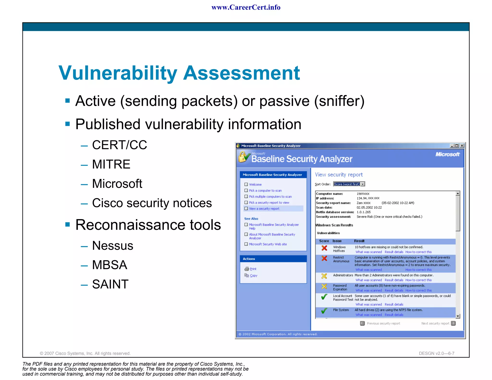 www.CareerCert.info




                 Vulnerability Assessment
                          Active (sending packets) or passive (sniffer)
                          Published vulnerability information
                             – CERT/CC
                             – MITRE
                             – Microsoft
                             – Cisco security notices
                          Reconnaissance tools
                             – Nessus
                             – MBSA
                             – SAINT




        © 2007 Cisco Systems, Inc. All rights reserved.                                                     DESGN v2.0—6-7

The PDF files and any printed representation for this material are the property of Cisco Systems, Inc.,
for the sole use by Cisco employees for personal study. The files or printed representations may not be
used in commercial training, and may not be distributed for purposes other than individual self-study.
 