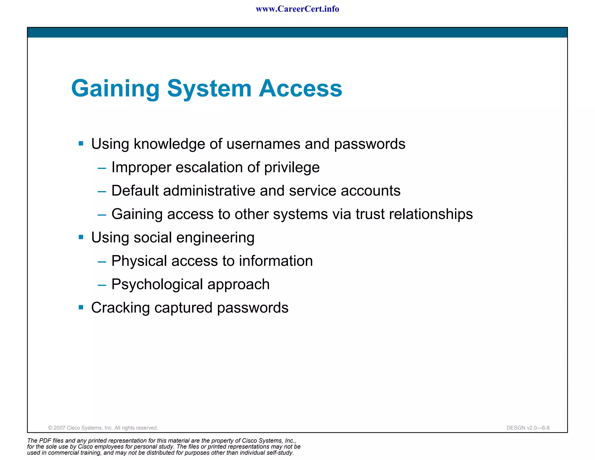 www.CareerCert.info




                 Gaining System Access

                          Using knowledge of usernames and passwords
                             – Improper escalation of privilege
                             – Default administrative and service accounts
                             – Gaining access to other systems via trust relationships
                          Using social engineering
                             – Physical access to information
                             – Psychological approach
                          Cracking captured passwords




        © 2007 Cisco Systems, Inc. All rights reserved.                                                     DESGN v2.0—6-8

The PDF files and any printed representation for this material are the property of Cisco Systems, Inc.,
for the sole use by Cisco employees for personal study. The files or printed representations may not be
used in commercial training, and may not be distributed for purposes other than individual self-study.
 