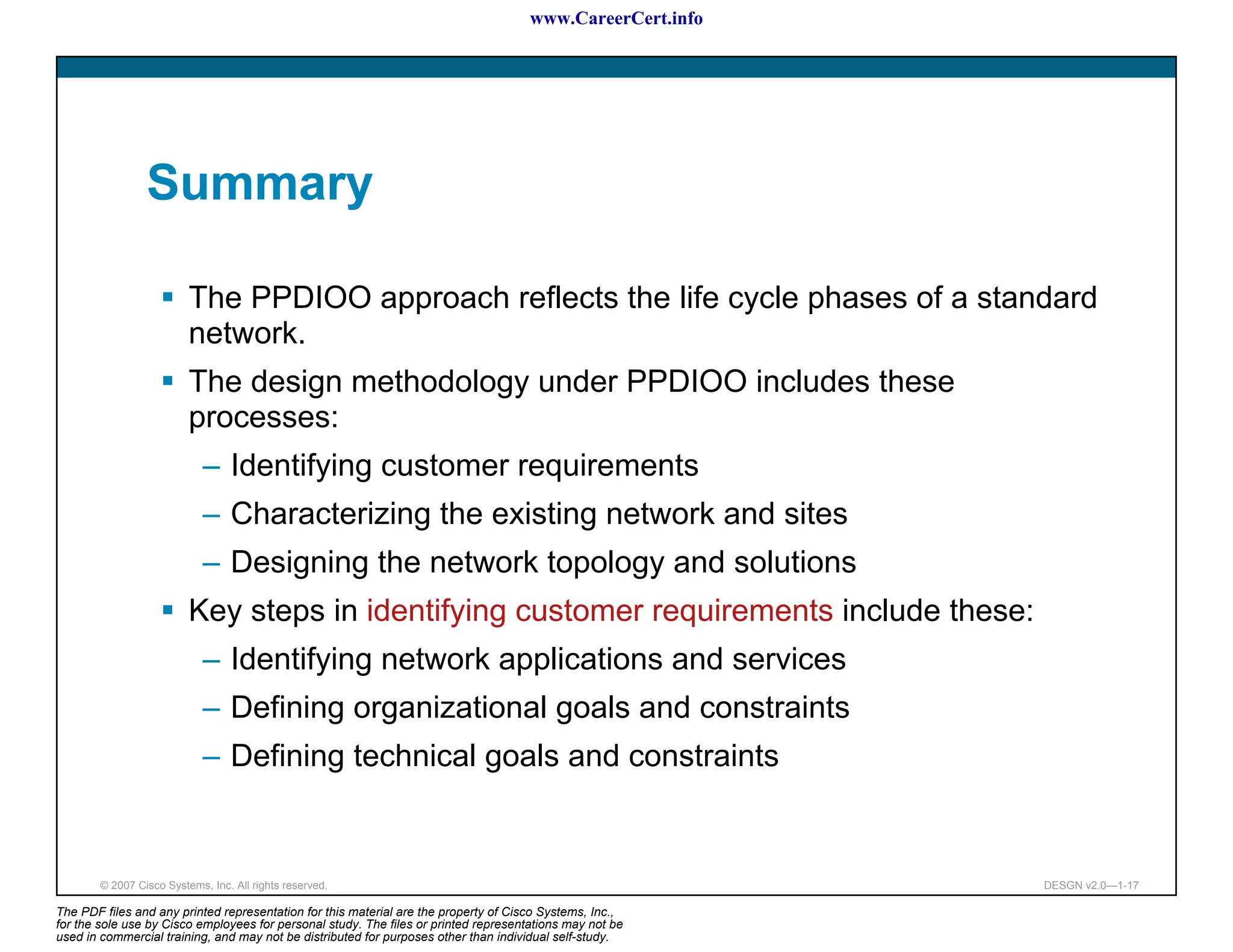 www.CareerCert.info




                 Summary

                          The PPDIOO approach reflects the life cycle phases of a standard
                          network.
                          The design methodology under PPDIOO includes these
                          processes:
                             – Identifying customer requirements
                             – Characterizing the existing network and sites
                             – Designing the network topology and solutions
                          Key steps in identifying customer requirements include these:
                             – Identifying network applications and services
                             – Defining organizational goals and constraints
                             – Defining technical goals and constraints


        © 2007 Cisco Systems, Inc. All rights reserved.                                                     DESGN v2.0—1-17

The PDF files and any printed representation for this material are the property of Cisco Systems, Inc.,
for the sole use by Cisco employees for personal study. The files or printed representations may not be
used in commercial training, and may not be distributed for purposes other than individual self-study.
 