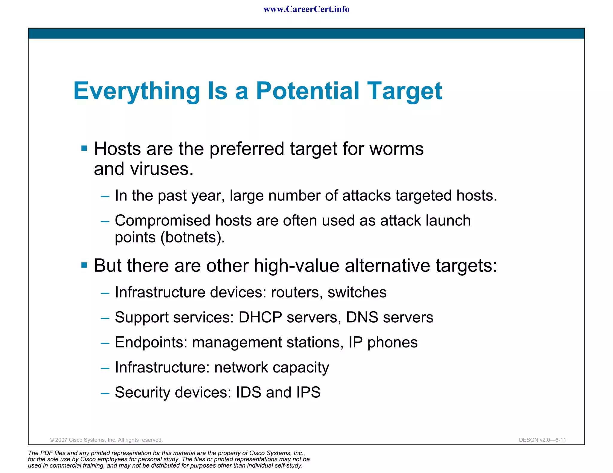 www.CareerCert.info




                 Everything Is a Potential Target

                          Hosts are the preferred target for worms
                          and viruses.
                             – In the past year, large number of attacks targeted hosts.
                             – Compromised hosts are often used as attack launch
                               points (botnets).
                          But there are other high-value alternative targets:
                             – Infrastructure devices: routers, switches
                             – Support services: DHCP servers, DNS servers
                             – Endpoints: management stations, IP phones
                             – Infrastructure: network capacity
                             – Security devices: IDS and IPS

        © 2007 Cisco Systems, Inc. All rights reserved.                                                     DESGN v2.0—6-11

The PDF files and any printed representation for this material are the property of Cisco Systems, Inc.,
for the sole use by Cisco employees for personal study. The files or printed representations may not be
used in commercial training, and may not be distributed for purposes other than individual self-study.
 